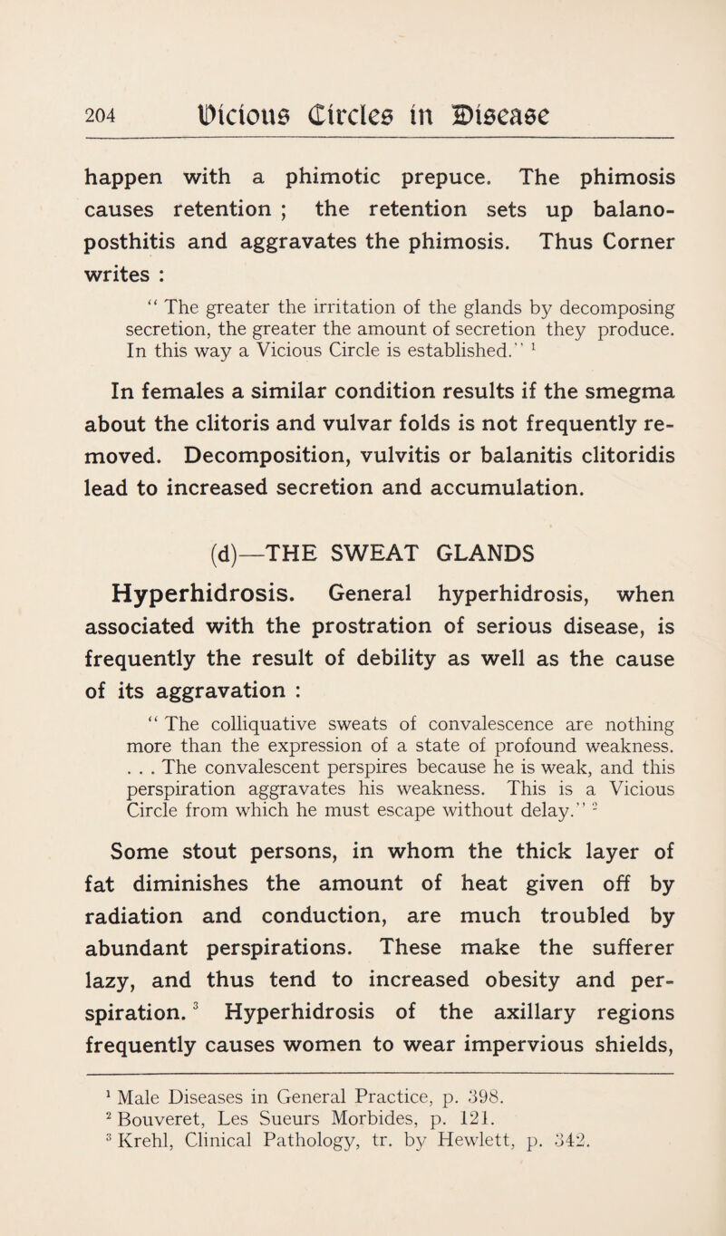 happen with a phimotic prepuce. The phimosis causes retention ; the retention sets up balano- posthitis and aggravates the phimosis. Thus Corner writes : “ The greater the irritation of the glands by decomposing secretion, the greater the amount of secretion they produce. In this way a Vicious Circle is established. 1 In females a similar condition results if the smegma about the clitoris and vulvar folds is not frequently re¬ moved. Decomposition, vulvitis or balanitis clitoridis lead to increased secretion and accumulation. (d)—-THE SWEAT GLANDS Hyperhidrosis. General hyperhidrosis, when associated with the prostration of serious disease, is frequently the result of debility as well as the cause of its aggravation : “ The colliquative sweats of convalescence are nothing more than the expression of a state of profound weakness. . . . The convalescent perspires because he is weak, and this perspiration aggravates his weakness. This is a Vicious Circle from which he must escape without delay. 2 Some stout persons, in whom the thick layer of fat diminishes the amount of heat given off by radiation and conduction, are much troubled by abundant perspirations. These make the sufferer lazy, and thus tend to increased obesity and per¬ spiration. 3 Hyperhidrosis of the axillary regions frequently causes women to wear impervious shields, 1 Male Diseases in General Practice, p. 398. 2 Bouveret, Les Sueurs Morbides, p. 121. s Krehl, Clinical Pathology, tr. by Hewlett, p. 342.