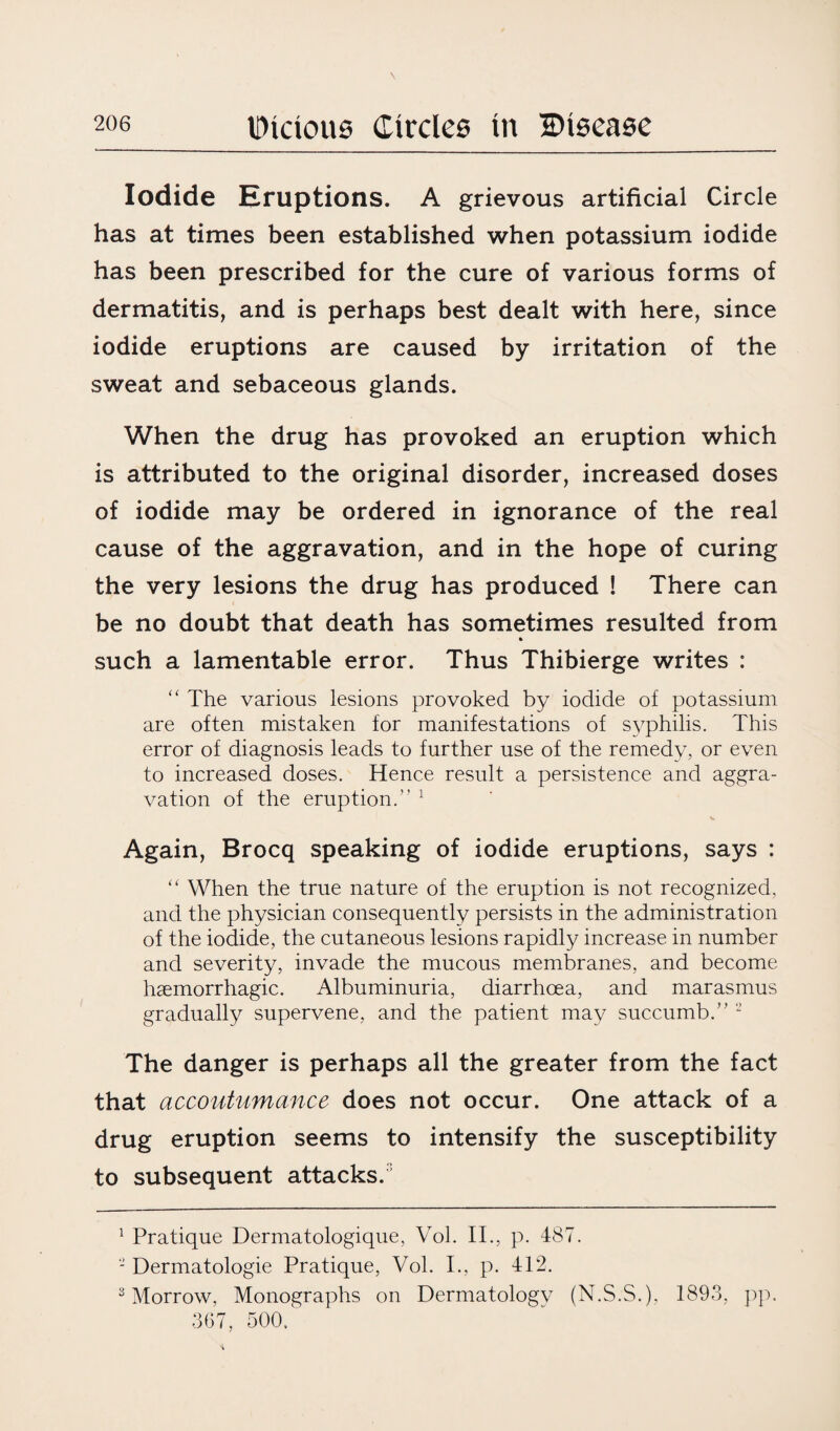 Iodide Kruptions. A grievous artificial Circle has at times been established when potassium iodide has been prescribed for the cure of various forms of dermatitis, and is perhaps best dealt with here, since iodide eruptions are caused by irritation of the sweat and sebaceous glands. When the drug has provoked an eruption which is attributed to the original disorder, increased doses of iodide may be ordered in ignorance of the real cause of the aggravation, and in the hope of curing the very lesions the drug has produced ! There can be no doubt that death has sometimes resulted from such a lamentable error. Thus Thibierge writes : “ The various lesions provoked by iodide of potassium are often mistaken for manifestations of syphilis. This error of diagnosis leads to further use of the remedy, or even to increased doses. Hence result a persistence and aggra¬ vation of the eruption.” 1 Again, Brocq speaking of iodide eruptions, says : “ When the true nature of the eruption is not recognized, and the physician consequently persists in the administration of the iodide, the cutaneous lesions rapidly increase in number and severity, invade the mucous membranes, and become haemorrhagic. Albuminuria, diarrhoea, and marasmus gradually supervene, and the patient may succumb.” 2 The danger is perhaps all the greater from the fact that accoutumance does not occur. One attack of a drug eruption seems to intensify the susceptibility to subsequent attacks.3 1 Pratique Dermatologique, Vol. II., p. 487. - Dermatologie Pratique, Vol. I., p. 412. 3 Morrow, Monographs on Dermatology (N.S.S.), 1893, pp. 367, 500.