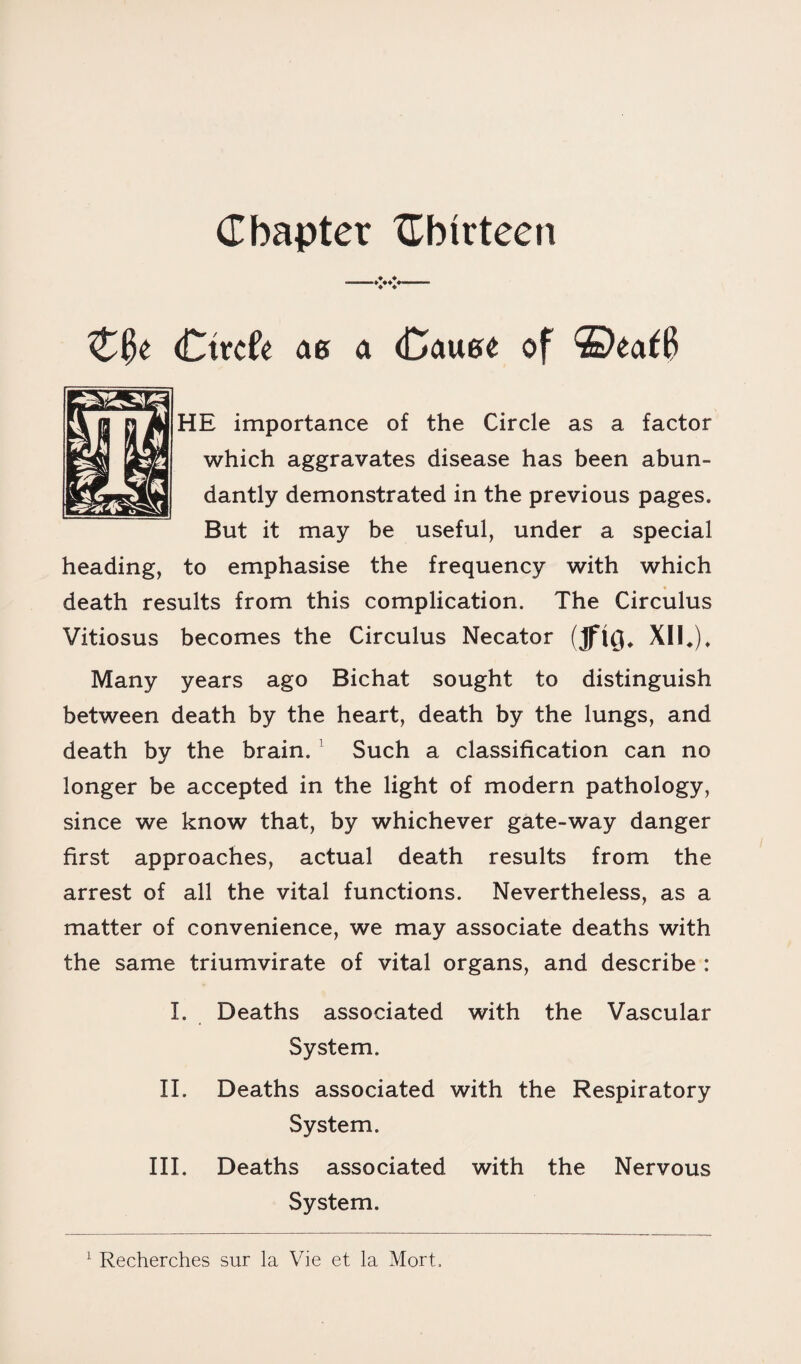 Chapter {Thirteen (Ctrcfe ag a (Cauge of ©ea^B HE importance of the Circle as a factor which aggravates disease has been abun¬ dantly demonstrated in the previous pages. But it may be useful, under a special heading, to emphasise the frequency with which death results from this complication. The Circulus Vitiosus becomes the Circulus Necator (JflQ. XII*). Many years ago Bichat sought to distinguish between death by the heart, death by the lungs, and death by the brain. 1 Such a classification can no longer be accepted in the light of modern pathology, since we know that, by whichever gate-way danger first approaches, actual death results from the arrest of all the vital functions. Nevertheless, as a matter of convenience, we may associate deaths with the same triumvirate of vital organs, and describe : I. Deaths associated with the Vascular System. II. Deaths associated with the Respiratory System. III. Deaths associated with the Nervous System. 1 Recherches sur la Vie et la Mort.