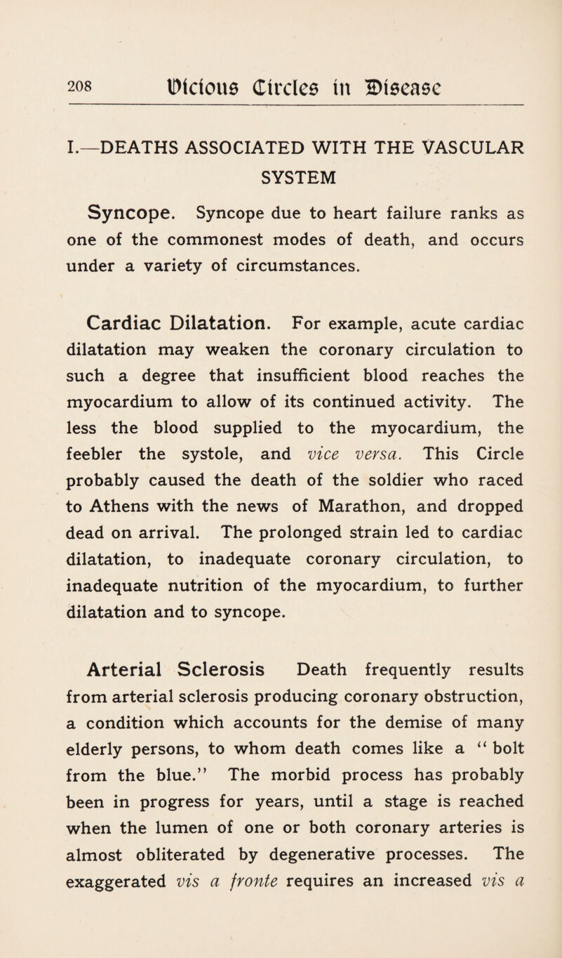 I.—DEATHS ASSOCIATED WITH THE VASCULAR SYSTEM Syncope. Syncope due to heart failure ranks as one of the commonest modes of death, and occurs under a variety of circumstances. Cardiac Dilatation. For example, acute cardiac dilatation may weaken the coronary circulation to such a degree that insufficient blood reaches the myocardium to allow of its continued activity. The less the blood supplied to the myocardium, the feebler the systole, and vice versa. This Circle probably caused the death of the soldier who raced to Athens with the news of Marathon, and dropped dead on arrival. The prolonged strain led to cardiac dilatation, to inadequate coronary circulation, to inadequate nutrition of the myocardium, to further dilatation and to syncope. Arterial Sclerosis Death frequently results from arterial sclerosis producing coronary obstruction, a condition which accounts for the demise of many elderly persons, to whom death comes like a “ bolt from the blue.” The morbid process has probably been in progress for years, until a stage is reached when the lumen of one or both coronary arteries is almost obliterated by degenerative processes. The exaggerated vis a fronte requires an increased vis a
