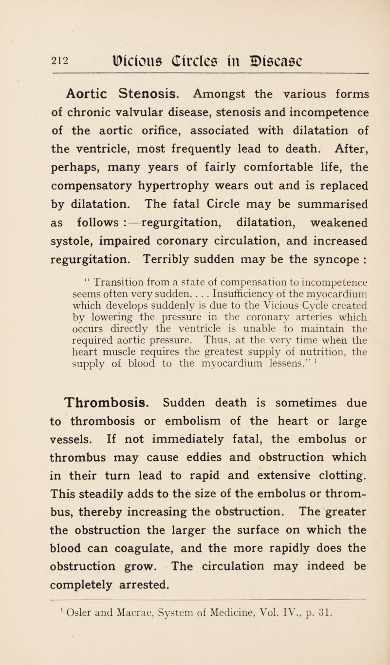 Aortic Stenosis. Amongst the various forms of chronic valvular disease, stenosis and incompetence of the aortic orifice, associated with dilatation of the ventricle, most frequently lead to death. After, perhaps, many years of fairly comfortable life, the compensatory hypertrophy wears out and is replaced by dilatation. The fatal Circle may be summarised as follows :—regurgitation, dilatation, weakened systole, impaired coronary circulation, and increased regurgitation. Terribly sudden may be the syncope : “ Transition from a state of compensation to incompetence seems often very sudden. . . . Insufficiency of the myocardium which develops suddenly is due to the Vicious Cycle created by lowering the pressure in the coronary arteries which occurs directly the ventricle is unable to maintain the required aortic pressure. Thus, at the very time when the heart muscle requires the greatest supply of nutrition, the supply of blood to the myocardium lessens.” 1 Thrombosis. Sudden death is sometimes due to thrombosis or embolism of the heart or large vessels. If not immediately fatal, the embolus or thrombus may cause eddies and obstruction which in their turn lead to rapid and extensive clotting. This steadily adds to the size of the embolus or throm¬ bus, thereby increasing the obstruction. The greater the obstruction the larger the surface on which the blood can coagulate, and the more rapidly does the obstruction grow. The circulation may indeed be completely arrested. 1 Osier and Macrae, System of Medicine, Vol. IV., p. 31.