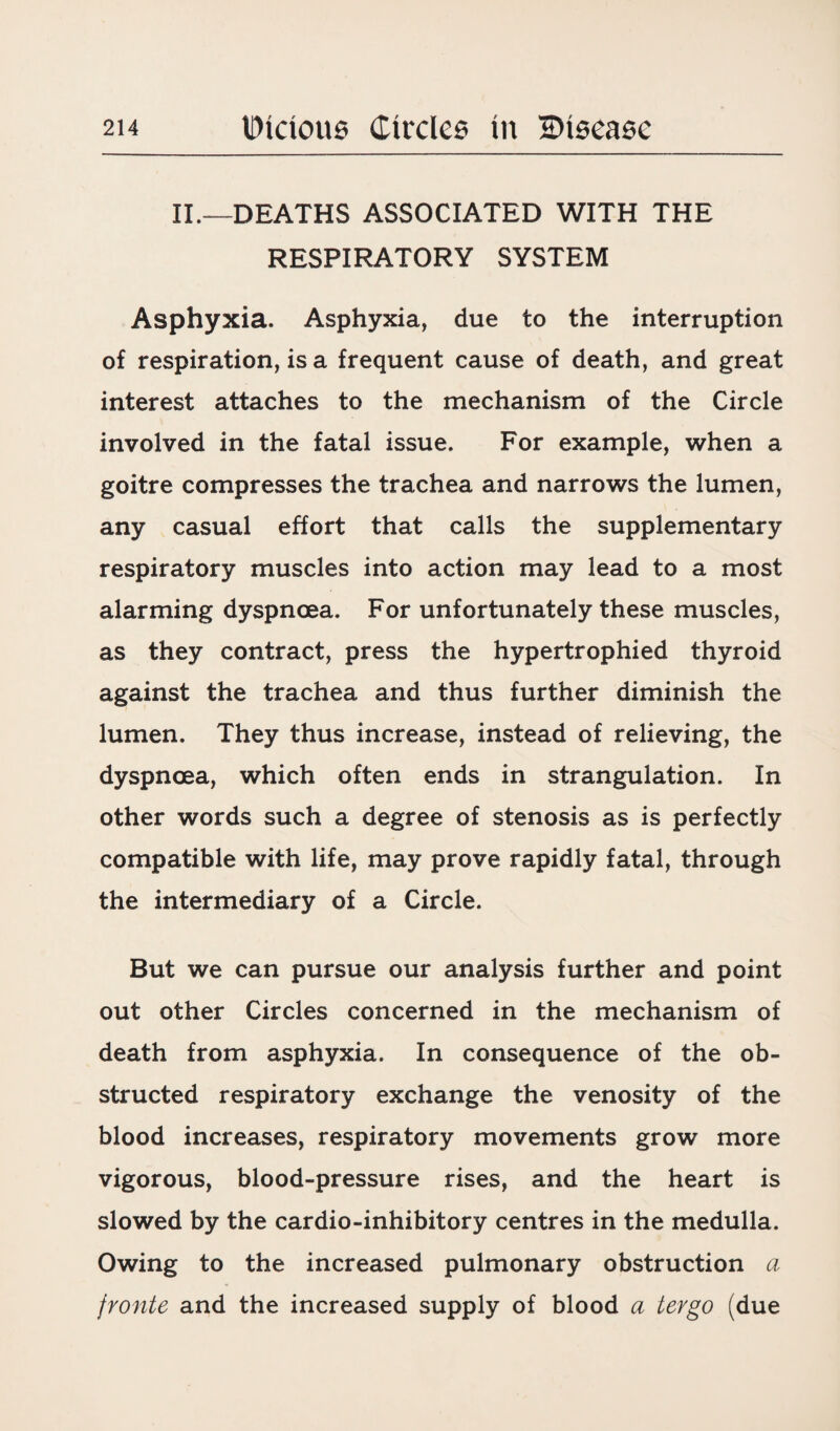 II.—DEATHS ASSOCIATED WITH THE RESPIRATORY SYSTEM Asphyxia. Asphyxia, due to the interruption of respiration, is a frequent cause of death, and great interest attaches to the mechanism of the Circle involved in the fatal issue. For example, when a goitre compresses the trachea and narrows the lumen, any casual effort that calls the supplementary respiratory muscles into action may lead to a most alarming dyspnoea. For unfortunately these muscles, as they contract, press the hypertrophied thyroid against the trachea and thus further diminish the lumen. They thus increase, instead of relieving, the dyspnoea, which often ends in strangulation. In other words such a degree of stenosis as is perfectly compatible with life, may prove rapidly fatal, through the intermediary of a Circle. But we can pursue our analysis further and point out other Circles concerned in the mechanism of death from asphyxia. In consequence of the ob¬ structed respiratory exchange the venosity of the blood increases, respiratory movements grow more vigorous, blood-pressure rises, and the heart is slowed by the cardio-inhibitory centres in the medulla. Owing to the increased pulmonary obstruction a fronte and the increased supply of blood a tevgo (due