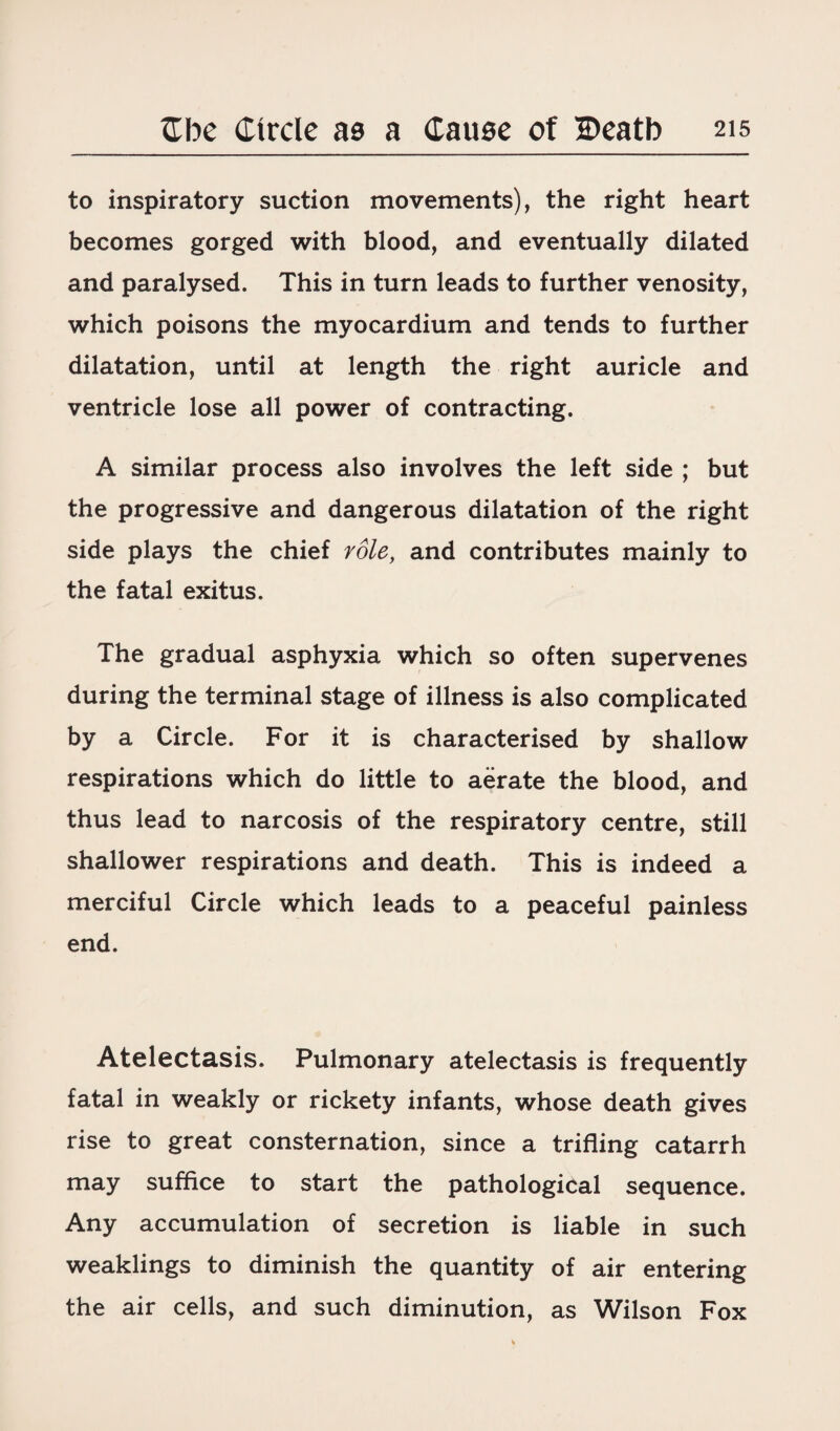 to inspiratory suction movements), the right heart becomes gorged with blood, and eventually dilated and paralysed. This in turn leads to further venosity, which poisons the myocardium and tends to further dilatation, until at length the right auricle and ventricle lose all power of contracting. A similar process also involves the left side ; but the progressive and dangerous dilatation of the right side plays the chief role, and contributes mainly to the fatal exitus. The gradual asphyxia which so often supervenes during the terminal stage of illness is also complicated by a Circle. For it is characterised by shallow respirations which do little to aerate the blood, and thus lead to narcosis of the respiratory centre, still shallower respirations and death. This is indeed a merciful Circle which leads to a peaceful painless end. Atelectasis. Pulmonary atelectasis is frequently fatal in weakly or rickety infants, whose death gives rise to great consternation, since a trifling catarrh may suffice to start the pathological sequence. Any accumulation of secretion is liable in such weaklings to diminish the quantity of air entering the air cells, and such diminution, as Wilson Fox