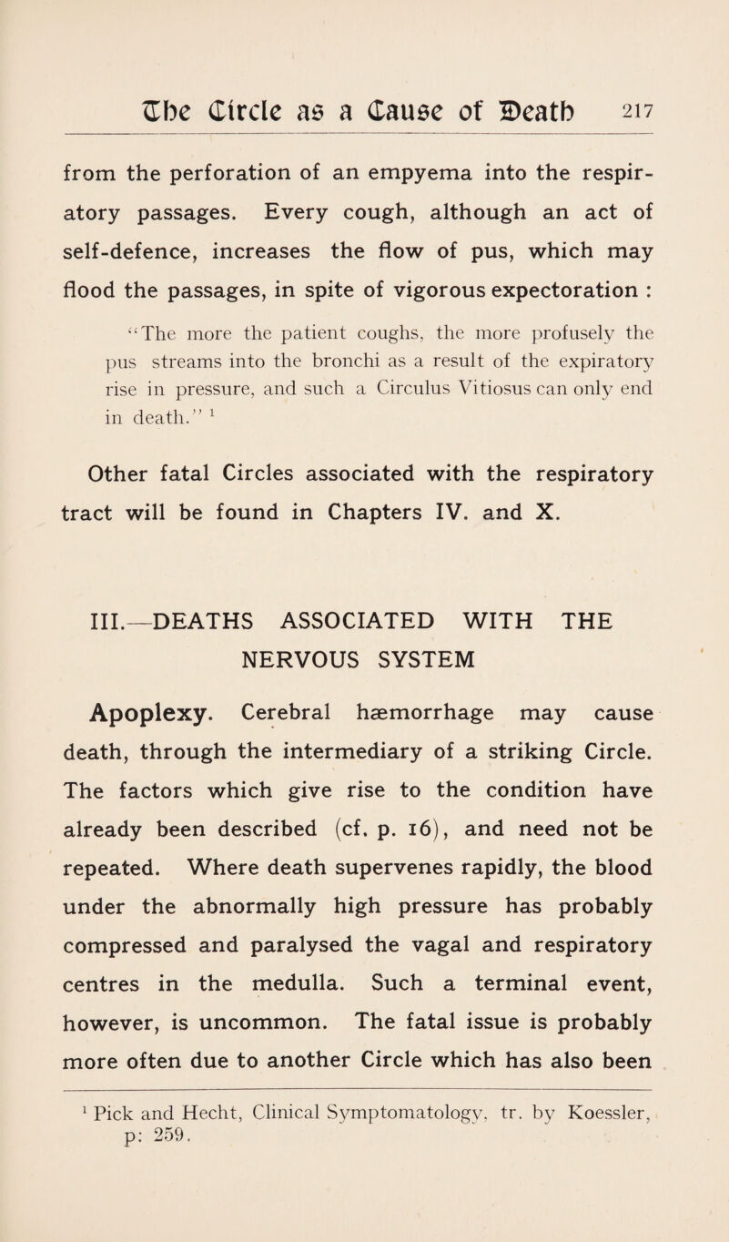 from the perforation of an empyema into the respir¬ atory passages. Every cough, although an act of self-defence, increases the flow of pus, which may flood the passages, in spite of vigorous expectoration : “The more the patient coughs, the more profusely the pus streams into the bronchi as a result of the expiratory rise in pressure, and such a Circulus Vitiosus can only end in death.” 1 Other fatal Circles associated with the respiratory tract will be found in Chapters IV. and X. III.—DEATHS ASSOCIATED WITH THE NERVOUS SYSTEM Apoplexy. Cerebral haemorrhage may cause death, through the intermediary of a striking Circle. The factors which give rise to the condition have already been described (cf. p. 16), and need not be repeated. Where death supervenes rapidly, the blood under the abnormally high pressure has probably compressed and paralysed the vagal and respiratory centres in the medulla. Such a terminal event, however, is uncommon. The fatal issue is probably more often due to another Circle which has also been 1 Pick and Hecht, Clinical Symptomatology, tr. by Koessler, p: 259.