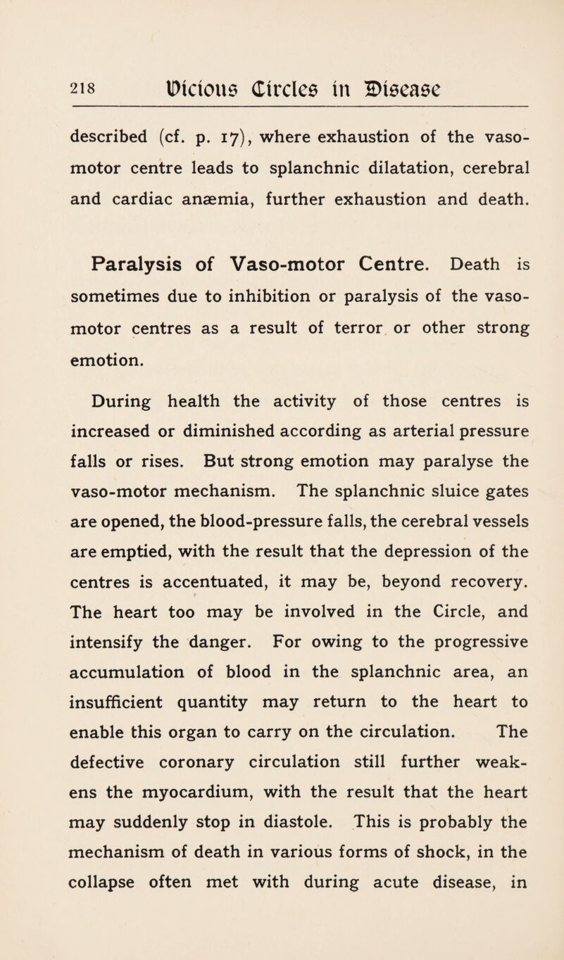 described (cf. p. 17), where exhaustion of the vaso¬ motor centre leads to splanchnic dilatation, cerebral and cardiac anaemia, further exhaustion and death. Paralysis of Vaso-motor Centre. Death is sometimes due to inhibition or paralysis of the vaso¬ motor centres as a result of terror or other strong emotion. During health the activity of those centres is increased or diminished according as arterial pressure falls or rises. But strong emotion may paralyse the vaso-motor mechanism. The splanchnic sluice gates are opened, the blood-pressure falls, the cerebral vessels are emptied, with the result that the depression of the centres is accentuated, it may be, beyond recovery. The heart too may be involved in the Circle, and intensify the danger. For owing to the progressive accumulation of blood in the splanchnic area, an insufficient quantity may return to the heart to enable this organ to carry on the circulation. The defective coronary circulation still further weak¬ ens the myocardium, with the result that the heart may suddenly stop in diastole. This is probably the mechanism of death in various forms of shock, in the collapse often met with during acute disease, in