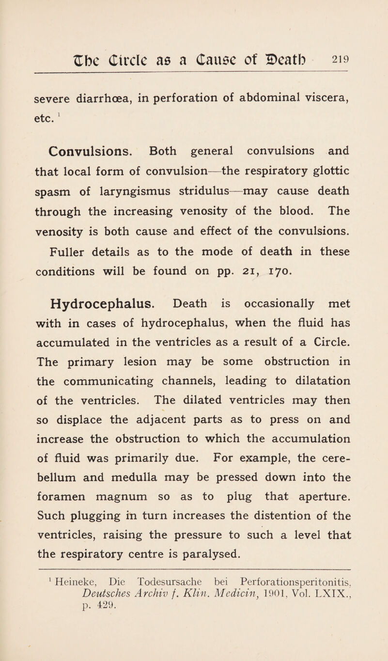 severe diarrhoea, in perforation of abdominal viscera, etc.1 Convulsions. Both general convulsions and that local form of convulsion—the respiratory glottic spasm of laryngismus stridulus—may cause death through the increasing venosity of the blood. The venosity is both cause and effect of the convulsions. Fuller details as to the mode of death in these conditions will be found on pp. 21, 170. Hydrocephalus. Death is occasionally met with in cases of hydrocephalus, when the fluid has accumulated in the ventricles as a result of a Circle. The primary lesion may be some obstruction in the communicating channels, leading to dilatation of the ventricles. The dilated ventricles may then so displace the adjacent parts as to press on and increase the obstruction to which the accumulation of fluid was primarily due. For example, the cere¬ bellum and medulla may be pressed down into the foramen magnum so as to plug that aperture. Such plugging in turn increases the distention of the ventricles, raising the pressure to such a level that the respiratory centre is paralysed. 1 Heineke, Die Todesursache bei Perforationsperitonitis, Deutsches Archiv f. Klin. Medicin, 1901, Vol. LXIX., p. 429.