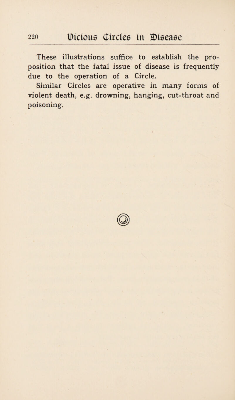These illustrations suffice to establish the pro¬ position that the fatal issue of disease is frequently due to the operation of a Circle. Similar Circles are operative in many forms of violent death, e.g. drowning, hanging, cut-throat and poisoning.