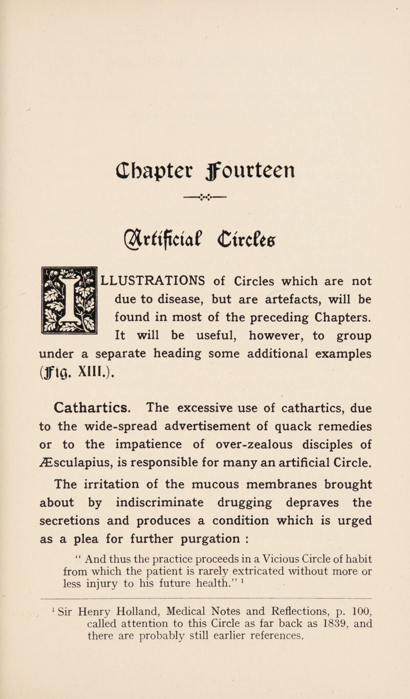 Chapter ^fourteen Qfctiftcuil Ctrcfee LLUSTRATIONS of Circles which are not due to disease, but are artefacts, will be found in most of the preceding Chapters. It will be useful, however, to group under a separate heading some additional examples Uft0. XIII.). Cathartics. The excessive use of cathartics, due to the wide-spread advertisement of quack remedies or to the impatience of over-zealous disciples of Aisculapius, is responsible for many an artificial Circle. The irritation of the mucous membranes brought about by indiscriminate drugging depraves the secretions and produces a condition which is urged as a plea for further purgation : “ And thus the practice proceeds in a Vicious Circle of habit from which the patient is rarely extricated without more or less injury to his future health.” 1 1 Sir Henry Holland, Medical Notes and Reflections, p. 100, called attention to this Circle as far back as 1839, and there are probably still earlier references.