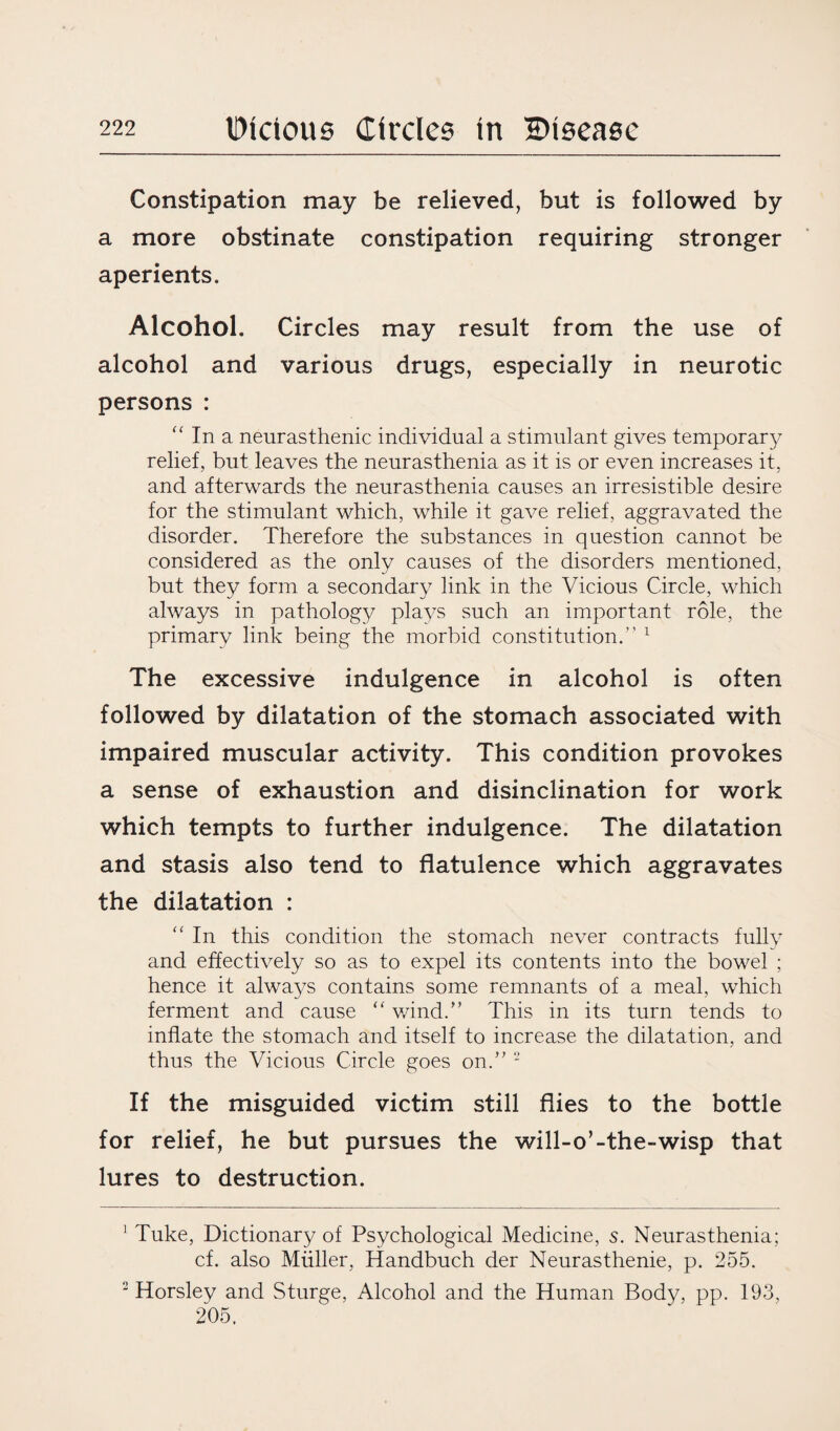 Constipation may be relieved, but is followed by a more obstinate constipation requiring stronger aperients. Alcohol. Circles may result from the use of alcohol and various drugs, especially in neurotic persons : “ In a neurasthenic individual a stimulant gives temporary relief, but leaves the neurasthenia as it is or even increases it, and afterwards the neurasthenia causes an irresistible desire for the stimulant which, while it gave relief, aggravated the disorder. Therefore the substances in question cannot be considered as the only causes of the disorders mentioned, but they form a secondary link in the Vicious Circle, which always in pathology plays such an important role, the primary link being the morbid constitution.” 1 The excessive indulgence in alcohol is often followed by dilatation of the stomach associated with impaired muscular activity. This condition provokes a sense of exhaustion and disinclination for work which tempts to further indulgence. The dilatation and stasis also tend to flatulence which aggravates the dilatation : “ In this condition the stomach never contracts fully and effectively so as to expel its contents into the bowel ; hence it always contains some remnants of a meal, which ferment and cause “ wind.” This in its turn tends to inflate the stomach and itself to increase the dilatation, and thus the Vicious Circle goes on.” 2 If the misguided victim still flies to the bottle for relief, he but pursues the will-o’-the-wisp that lures to destruction. ' Tuke, Dictionary of Psychological Medicine, s. Neurasthenia; cf. also Muller, Handbuch der Neurasthenie, p. 255. 2 Horsley and Sturge, Alcohol and the Human Body, pp. 193, 205.