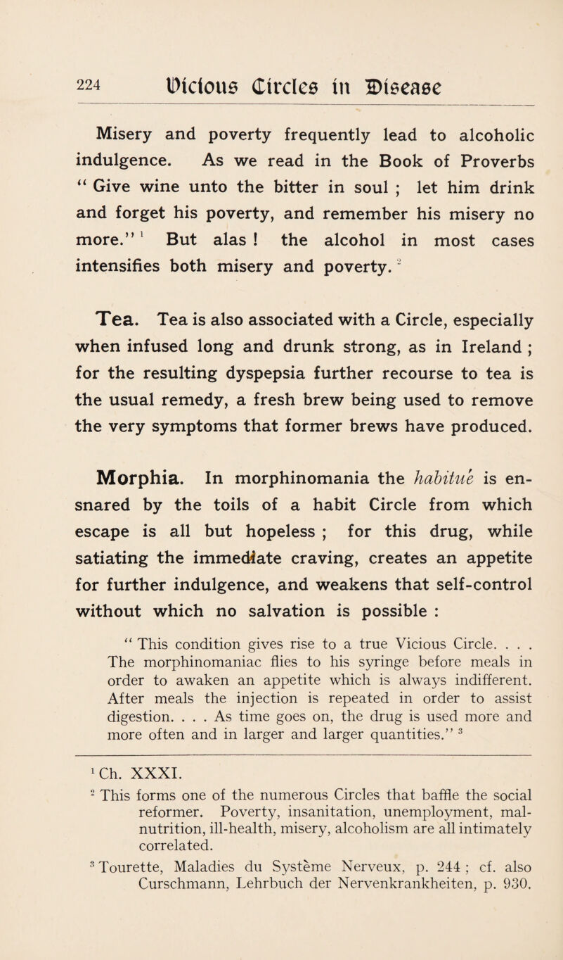 Misery and poverty frequently lead to alcoholic indulgence. As we read in the Book of Proverbs “ Give wine unto the bitter in soul ; let him drink and forget his poverty, and remember his misery no more.” 1 2 But alas ! the alcohol in most cases intensifies both misery and poverty. Tea. Tea is also associated with a Circle, especially when infused long and drunk strong, as in Ireland ; for the resulting dyspepsia further recourse to tea is the usual remedy, a fresh brew being used to remove the very symptoms that former brews have produced. Morphia. In morphinomania the habitue is en¬ snared by the toils of a habit Circle from which escape is all but hopeless ; for this drug, while satiating the immediate craving, creates an appetite for further indulgence, and weakens that self-control without which no salvation is possible : “ This condition gives rise to a true Vicious Circle. . . . The morphinomaniac flies to his syringe before meals in order to awaken an appetite which is always indifferent. After meals the injection is repeated in order to assist digestion. ... As time goes on, the drug is used more and more often and in larger and larger quantities/’3 1 Ch. XXXI. 2 This forms one of the numerous Circles that baffle the social reformer. Poverty, insanitation, unemployment, mal¬ nutrition, ill-health, misery, alcoholism are all intimately correlated. 3 Tourette, Maladies du Systeme Nerveux, p. 244 ; cf. also Curschmann, Lehrbuch der Nervenkrankheiten, p. 930.
