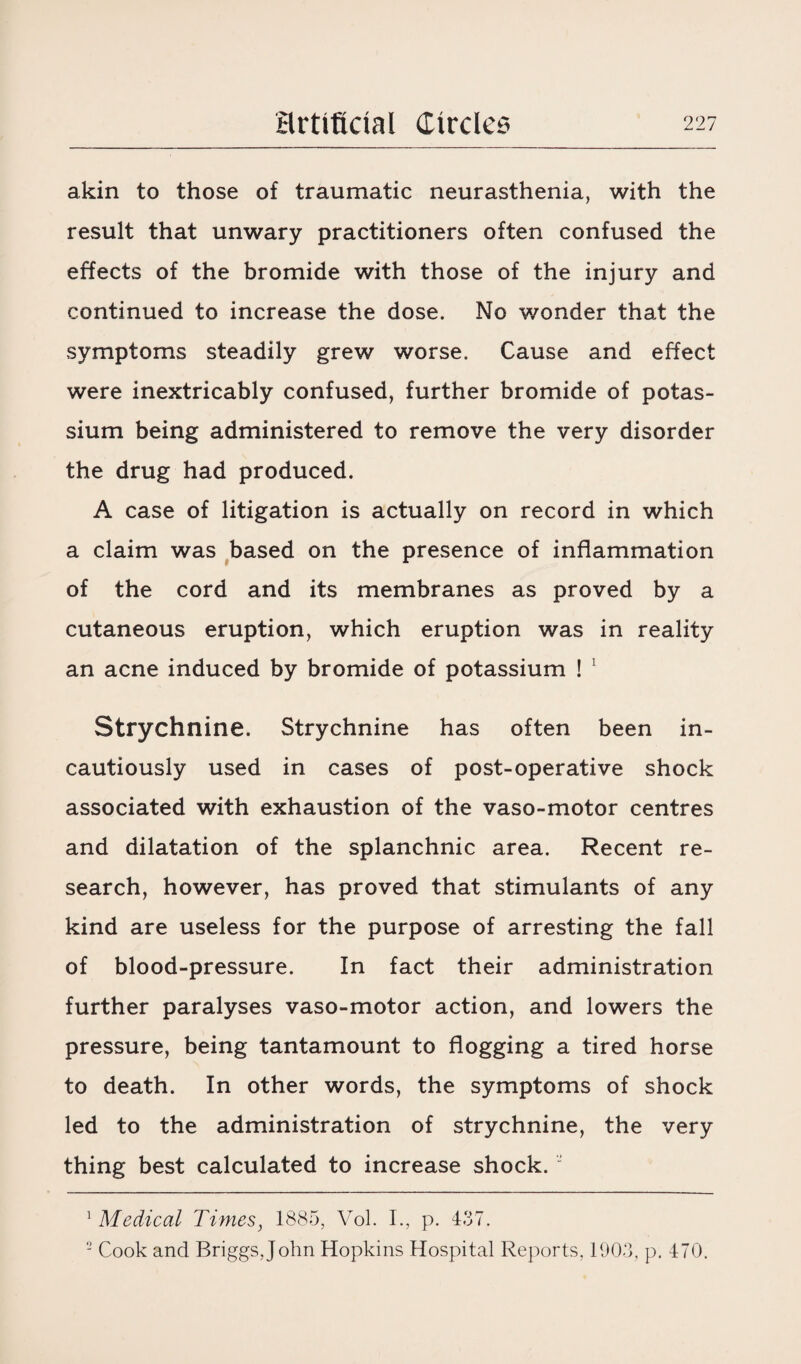 akin to those of traumatic neurasthenia, with the result that unwary practitioners often confused the effects of the bromide with those of the injury and continued to increase the dose. No wonder that the symptoms steadily grew worse. Cause and effect were inextricably confused, further bromide of potas¬ sium being administered to remove the very disorder the drug had produced. A case of litigation is actually on record in which a claim was based on the presence of inflammation of the cord and its membranes as proved by a cutaneous eruption, which eruption was in reality an acne induced by bromide of potassium ! 1 2 Strychnine. Strychnine has often been in¬ cautiously used in cases of post-operative shock associated with exhaustion of the vaso-motor centres and dilatation of the splanchnic area. Recent re¬ search, however, has proved that stimulants of any kind are useless for the purpose of arresting the fall of blood-pressure. In fact their administration further paralyses vaso-motor action, and lowers the pressure, being tantamount to flogging a tired horse to death. In other words, the symptoms of shock led to the administration of strychnine, the very thing best calculated to increase shock. “ 1 Medical Times, 1885, Vol. I., p. 437. 2 Cook and Briggs, John Hopkins Hospital Reports, 1903, p. 470.