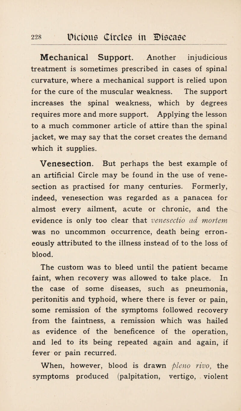 Mechanical Support. Another injudicious treatment is sometimes prescribed in cases of spinal curvature, where a mechanical support is relied upon for the cure of the muscular weakness. The support increases the spinal weakness, which by degrees requires more and more support. Applying the lesson to a much commoner article of attire than the spinal jacket, we may say that the corset creates the demand which it supplies. Venesection. But perhaps the best example of an artificial Circle may be found in the use of vene¬ section as practised for many centuries. Formerly, indeed, venesection was regarded as a panacea for almost every ailment, acute or chronic, and the evidence is only too clear that venesectio ad mortem. was no uncommon occurrence, death being erron¬ eously attributed to the illness instead of to the loss of blood. The custom was to bleed until the patient became faint, when recovery was allowed to take place. In the case of some diseases, such as pneumonia, peritonitis and typhoid, where there is fever or pain, some remission of the symptoms followed recovery from the faintness, a remission which was hailed as evidence of the beneficence of the operation, and led to its being repeated again and again, if fever or pain recurred. When, however, blood is drawn pleno rivo, the symptoms produced (palpitation, vertigo, violent