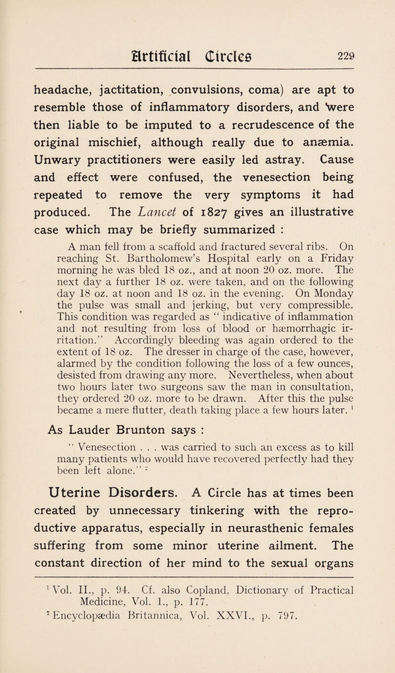 headache, jactitation, convulsions, coma) are apt to resemble those of inflammatory disorders, and \vere then liable to be imputed to a recrudescence of the original mischief, although really due to anaemia. Unwary practitioners were easily led astray. Cause and effect were confused, the venesection being repeated to remove the very symptoms it had produced. The Lancet of 1827 gives an illustrative case which may be briefly summarized : A man fell from a scaffold and fractured several ribs. On reaching St. Bartholomew’s Hospital early on a Friday morning he was bled 18 oz., and at noon 20 oz. more. The next day a further 18 oz. were taken, and on the following day 18 oz. at noon and 18 oz. in the evening. On Monday the pulse was small and jerking, but very compressible. This condition was regarded as “ indicative of inflammation and not resulting from loss of blood or haemorrhagic ir¬ ritation.” Accordingly bleeding was again ordered to the extent of 18 oz. The dresser in charge of the case, however, alarmed by the condition following the loss of a few ounces, desisted from drawing any more. Nevertheless, when about two hours later two surgeons saw the man in consultation, they ordered 20 oz. more to be drawn. After this the pulse became a mere flutter, death taking place a few hours later. 1 2 As Lauder Brunton says : “ Venesection . . . was carried to such an excess as to kill many patients who would have recovered perfectly had they been left alone.” - Uterine Disorders. A Circle has at times been created by unnecessary tinkering with the repro¬ ductive apparatus, especially in neurasthenic females suffering from some minor uterine ailment. The constant direction of her mind to the sexual organs 1 Vol. II., p. 94. Cf. also Copland, Dictionary of Practical Medicine, Vol. 1., p. 177. 2 Encyclopaedia Britannica, Vol. XXVI., p. 797.