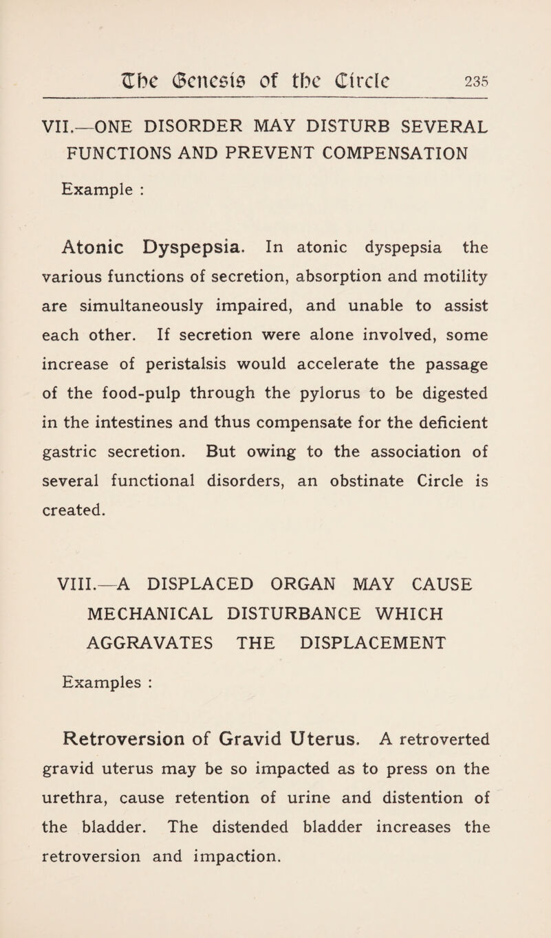 VII.—ONE DISORDER MAY DISTURB SEVERAL FUNCTIONS AND PREVENT COMPENSATION Example : Atonic Dyspepsia, In atonic dyspepsia the various functions of secretion, absorption and motility are simultaneously impaired, and unable to assist each other. If secretion were alone involved, some increase of peristalsis would accelerate the passage of the food-pulp through the pylorus to be digested in the intestines and thus compensate for the deficient gastric secretion. But owing to the association of several functional disorders, an obstinate Circle is created. VIII.—A DISPLACED ORGAN MAY CAUSE MECHANICAL DISTURBANCE WHICH AGGRAVATES THE DISPLACEMENT Examples : Retroversion of Gravid Uterus. A retroverted gravid uterus may be so impacted as to press on the urethra, cause retention of urine and distention of the bladder. The distended bladder increases the retroversion and impaction.