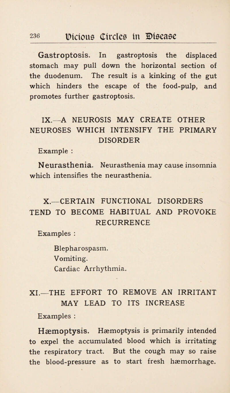 Gastroptosis. In gastroptosis the displaced stomach may pull down the horizontal section of the duodenum. The result is a kinking of the gut which hinders the escape of the food-pulp, and promotes further gastroptosis. IX.—A NEUROSIS MAY CREATE OTHER NEUROSES WHICH INTENSIFY THE PRIMARY DISORDER Example : Neurasthenia. Neurasthenia may cause insomnia which intensifies the neurasthenia. X.—CERTAIN FUNCTIONAL DISORDERS TEND TO BECOME HABITUAL AND PROVOKE RECURRENCE Examples : Blepharospasm. Vomiting. Cardiac Arrhythmia. XL—THE EFFORT TO REMOVE AN IRRITANT MAY LEAD TO ITS INCREASE Examples : Haemoptysis. Haemoptysis is primarily intended to expel the accumulated blood which is irritating the respiratory tract. But the cough may so raise the blood-pressure as to start fresh haemorrhage.
