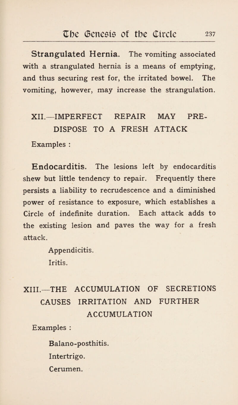 Strangulated Hernia. The vomiting associated with a strangulated hernia is a means of emptying, and thus securing rest for, the irritated bowel. The vomiting, however, may increase the strangulation. XII.—IMPERFECT REPAIR MAY PRE¬ DISPOSE TO A FRESH ATTACK Examples : Endocarditis. The lesions left by endocarditis shew but little tendency to repair. Frequently there persists a liability to recrudescence and a diminished power of resistance to exposure, which establishes a Circle of indefinite duration. Each attack adds to the existing lesion and paves the way for a fresh attack. Appendicitis. Iritis. XIII.—THE ACCUMULATION OF SECRETIONS CAUSES IRRITATION AND FURTHER ACCUMULATION Examples : Balano-posthitis. Intertrigo. Cerumen.