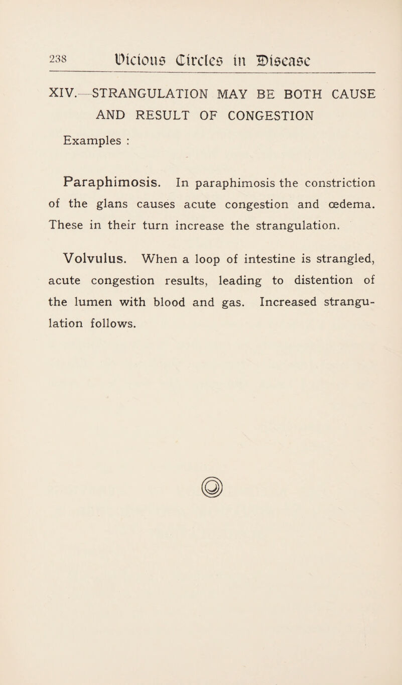 XIV.—STRANGULATION MAY BE BOTH CAUSE AND RESULT OF CONGESTION Examples : Paraphimosis. In paraphimosis the constriction of the glans causes acute congestion and oedema. These in their turn increase the strangulation. Volvulus. When a loop of intestine is strangled, acute congestion results, leading to distention of the lumen with blood and gas. Increased strangu¬ lation follows.