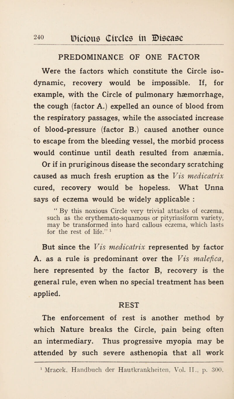 PREDOMINANCE OF ONE FACTOR Were the factors which constitute the Circle iso¬ dynamic, recovery would be impossible. If, for example, with the Circle of pulmonary haemorrhage, the cough (factor A.) expelled an ounce of blood from the respiratory passages, while the associated increase of blood-pressure (factor B.) caused another ounce to escape from the bleeding vessel, the morbid process would continue until death resulted from anaemia. Or if in pruriginous disease the secondary scratching caused as much fresh eruption as the Vis medicatrix cured, recovery would be hopeless. What Unna says of eczema would be widely applicable : “ By this noxious Circle very trivial attacks of eczema, such as the erythemato-squamous or pityriasiform variety, may be transformed into hard callous eczema, which lasts for the rest of life.” 1 But since the Vis medicatrix represented by factor A. as a rule is predominant over the Vis malefica, here represented by the factor B, recovery is the general rule, even when no special treatment has been applied. REST The enforcement of rest is another method by which Nature breaks the Circle, pain being often an intermediary. Thus progressive myopia may be attended by such severe asthenopia that all work 1 Mracek, Handbuch der Hautkrankheiten. Vol. II., p. 300.
