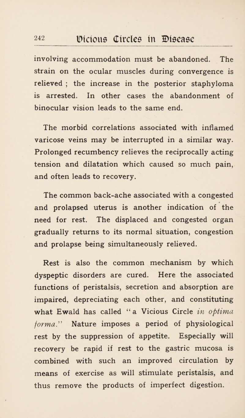 involving accommodation must be abandoned. The strain on the ocular muscles during convergence is relieved ; the increase in the posterior staphyloma is arrested. In other cases the abandonment of binocular vision leads to the same end. The morbid correlations associated with inflamed varicose veins may be interrupted in a similar way. Prolonged recumbency relieves the reciprocally acting tension and dilatation which caused so much pain, and often leads to recovery. The common back-ache associated with a congested and prolapsed uterus is another indication of the need for rest. The displaced and congested organ gradually returns to its normal situation, congestion and prolapse being simultaneously relieved. Rest is also the common mechanism by which dyspeptic disorders are cured. Here the associated functions of peristalsis, secretion and absorption are impaired, depreciating each other, and constituting what Ewald has called “a Vicious Circle in optima forma Nature imposes a period of physiological rest by the suppression of appetite. Especially will recovery be rapid if rest to the gastric mucosa is combined with such an improved circulation by means of exercise as will stimulate peristalsis, and thus remove the products of imperfect digestion.