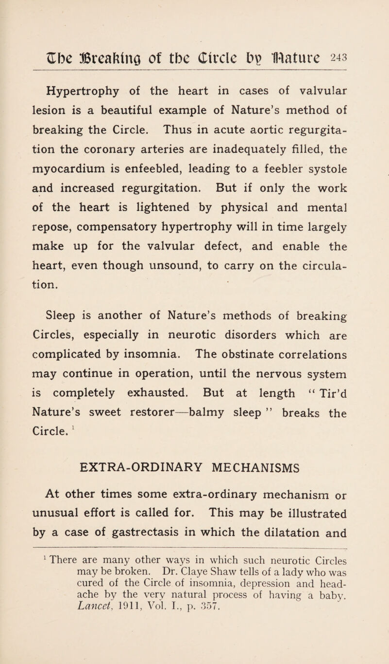 Hypertrophy of the heart in cases of valvular lesion is a beautiful example of Nature’s method of breaking the Circle. Thus in acute aortic regurgita¬ tion the coronary arteries are inadequately filled, the myocardium is enfeebled, leading to a feebler systole and increased regurgitation. But if only the work of the heart is lightened by physical and mental repose, compensatory hypertrophy will in time largely make up for the valvular defect, and enable the heart, even though unsound, to carry on the circula¬ tion. Sleep is another of Nature’s methods of breaking Circles, especially in neurotic disorders which are complicated by insomnia. The obstinate correlations may continue in operation, until the nervous system is completely exhausted. But at length “ Tir’d Nature’s sweet restorer—balmy sleep ” breaks the Circle,1 EXTRA-ORDINARY MECHANISMS At other times some extra-ordinary mechanism or unusual effort is called for. This may be illustrated by a case of gastrectasis in which the dilatation and 1 There are many other ways in which such neurotic Circles may be broken. Dr. Claye Shaw tells of a lady who was cured of the Circle of insomnia, depression and head¬ ache by the very natural process of having a baby. Lancet, 1911, Vol. I., p. 357.