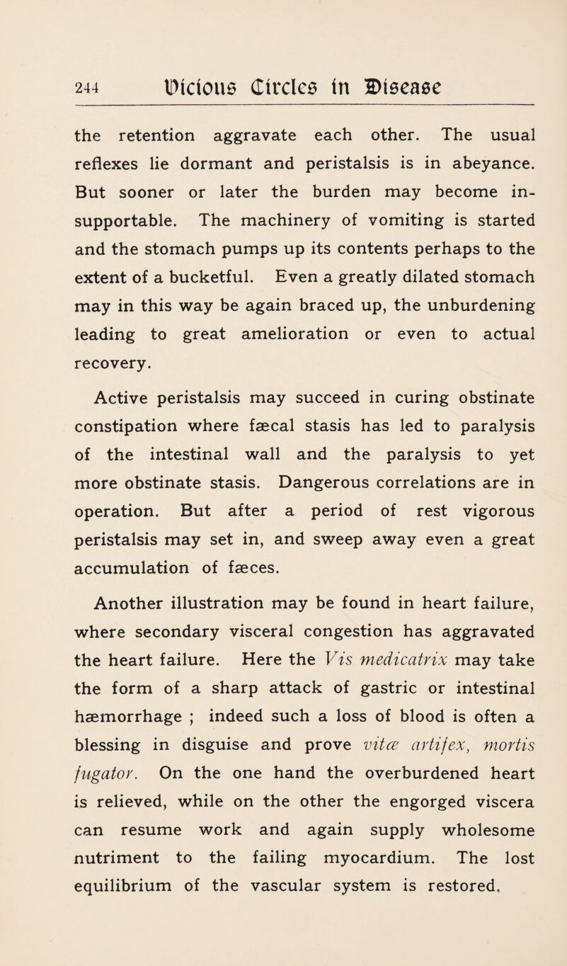 the retention aggravate each other. The usual reflexes lie dormant and peristalsis is in abeyance. But sooner or later the burden may become in¬ supportable. The machinery of vomiting is started and the stomach pumps up its contents perhaps to the extent of a bucketful. Even a greatly dilated stomach may in this way be again braced up, the unburdening leading to great amelioration or even to actual recovery. Active peristalsis may succeed in curing obstinate constipation where faecal stasis has led to paralysis of the intestinal wall and the paralysis to yet more obstinate stasis. Dangerous correlations are in operation. But after a period of rest vigorous peristalsis may set in, and sweep away even a great accumulation of faeces. Another illustration may be found in heart failure, where secondary visceral congestion has aggravated the heart failure. Here the Vis medicatrix may take the form of a sharp attack of gastric or intestinal haemorrhage ; indeed such a loss of blood is often a blessing in disguise and prove vitce artifex, mortis fugator. On the one hand the overburdened heart is relieved, while on the other the engorged viscera can resume work and again supply wholesome nutriment to the failing myocardium. The lost equilibrium of the vascular system is restored.