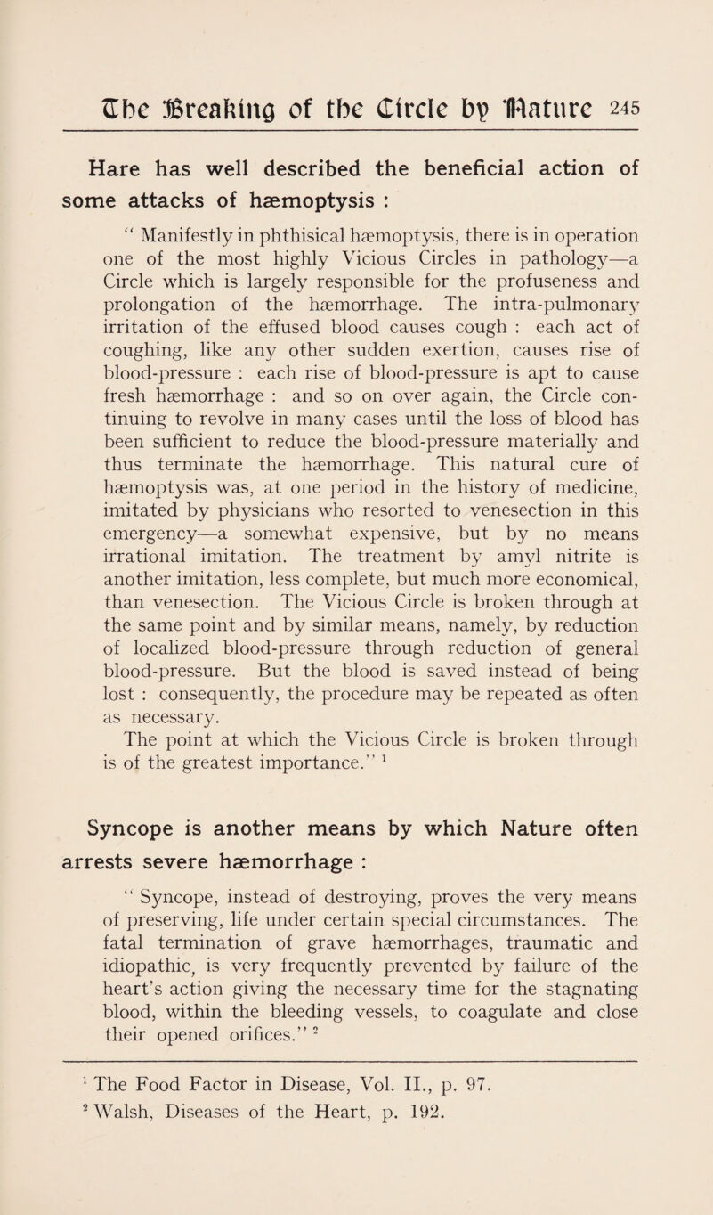 Hare has well described the beneficial action of some attacks of haemoptysis : “ Manifestly in phthisical haemoptysis, there is in operation one of the most highly Vicious Circles in pathology—a Circle which is largely responsible for the profuseness and prolongation of the haemorrhage. The intra-pulmonary irritation of the effused blood causes cough : each act of coughing, like any other sudden exertion, causes rise of blood-pressure : each rise of blood-pressure is apt to cause fresh haemorrhage : and so on over again, the Circle con¬ tinuing to revolve in many cases until the loss of blood has been sufficient to reduce the blood-pressure materially and thus terminate the haemorrhage. This natural cure of haemoptysis was, at one period in the history of medicine, imitated by physicians who resorted to venesection in this emergency—a somewhat expensive, but by no means irrational imitation. The treatment by amyl nitrite is another imitation, less complete, but much more economical, than venesection. The Vicious Circle is broken through at the same point and by similar means, namely, by reduction of localized blood-pressure through reduction of general blood-pressure. But the blood is saved instead of being lost : consequently, the procedure may be repeated as often as necessary. The point at which the Vicious Circle is broken through is of the greatest importance.” 1 Syncope is another means by which Nature often arrests severe haemorrhage : “ Syncope, instead of destroying, proves the very means of preserving, life under certain special circumstances. The fatal termination of grave haemorrhages, traumatic and idiopathic, is very frequently prevented by failure of the heart’s action giving the necessary time for the stagnating blood, within the bleeding vessels, to coagulate and close their opened orifices.”2 1 The Food Factor in Disease, Vol. II., p. 97. 2 Walsh, Diseases of the Heart, p. 192.