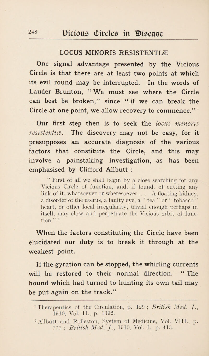 LOCUS MINORIS RESISTENTI^E One signal advantage presented by the Vicious Circle is that there are at least two points at which its evil round may be interrupted. In the words of Lauder Brunton, “ We must see where the Circle can best be broken,” since “ if we can break the Circle at one point, we allow recovery to commence.” 1 Our first step then is to seek the locus minoris resistentice. The discovery may not be easy, for it presupposes an accurate diagnosis of the various factors that constitute the Circle, and this may involve a painstaking investigation, as has been emphasised by Clifford Allbutt : “ First of all we shall begin by a close searching for any Vicious Circle of function, and, if found, of cutting any link of it, whatsoever or wheresoever. ... A floating kidney, a disorder of the uterus, a faulty eye, a “ tea ” or “ tobacco  heart, or other local irregularity, trivial enough perhaps in itself, may close and perpetuate the Vicious orbit of func¬ tion.” 2 When the factors constituting the Circle have been elucidated our duty is to break it through at the weakest point. If the gyration can be stopped, the whirling currents will be restored to their normal direction. “ The hound which had turned to hunting its own tail may be put again on the track.” 1 Therapeutics of the Circulation, p. 129 ; British Med. J.y 1910, Vol. II., p. 1392. 2 Allbutt and Rolleston, System of Medicine, Vol. VIII., p. 777 ; British Med. J.y 1910, Vol. I., p. 413.