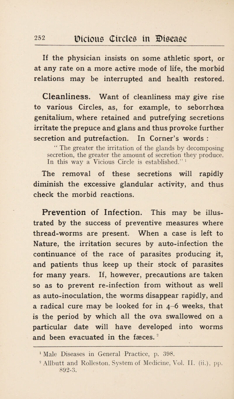 If the physician insists on some athletic sport, or at any rate on a more active mode of life, the morbid relations may be interrupted and health restored. Cleanliness. Want of cleanliness may give rise to various Circles, as, for example, to seborrhoea genitalium, where retained and putrefying secretions irritate the prepuce and glans and thus provoke further secretion and putrefaction. In Corner’s words : “ The greater the irritation of the glands by decomposing secretion, the greater the amount of secretion they produce. In this way a Vicious Circle is established.” 1 The removal of these secretions will rapidly diminish the excessive glandular activity, and thus check the morbid reactions. Prevention of Infection. This may be illus¬ trated by the success of preventive measures where thread-worms are present. When a case is left to Nature, the irritation secures by auto-infection the continuance of the race of parasites producing it, and patients thus keep up their stock of parasites for many years. If, however, precautions are taken so as to prevent re-infection from without as well as auto-inoculation, the worms disappear rapidly, and a radical cure may be looked for in 4-6 weeks, that is the period by which all the ova swallowed on a particular date will have developed into worms and been evacuated in the faeces.2 1 Male Diseases in General Practice, p. 398. 2 Allbutt and Rolleston. System of Medicine, Vol. II. (ii.), pp. 892-3.