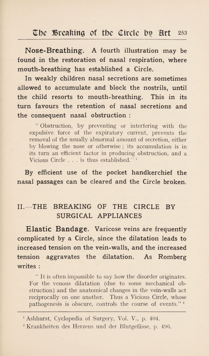 Nose-Breathing. A fourth illustration may be found in the restoration of nasal respiration, where mouth-breathing has established a Circle. In weakly children nasal secretions are sometimes allowed to accumulate and block the nostrils, until the child resorts to mouth-breathing. This in its turn favours the retention of nasal secretions and the consequent nasal obstruction : “ Obstruction, by preventing or interfering with the expulsive force of the expiratory current, prevents the removal of the usually abnormal amount of secretion, either by blowing the nose or otherwise ; its accumulation is in its turn an efficient factor in producing obstruction, and a Vicious Circle ... is thus established. 1 By efficient use of the pocket handkerchief the nasal passages can be cleared and the Circle broken. II.—THE BREAKING OF THE CIRCLE BY SURGICAL APPLIANCES Elastic Bandage. Varicose veins are frequently complicated by a Circle, since the dilatation leads to increased tension on the vein-walls, and the increased tension aggravates the dilatation. As Romberg writes : “ It is often impossible to say how the disorder originates. For the venous dilatation (due to some mechanical ob¬ struction) and the anatomical changes in the vein-walls act reciprocally on one another. Thus a Vicious Circle, whose pathogenesis is obscure, controls the course of events.” 2 1 Ashhurst, Cyclopedia of Surgery, Vol. V., p. 404. 2 Krankheiten des Herzens und der Blutgefasse, p, 49G.