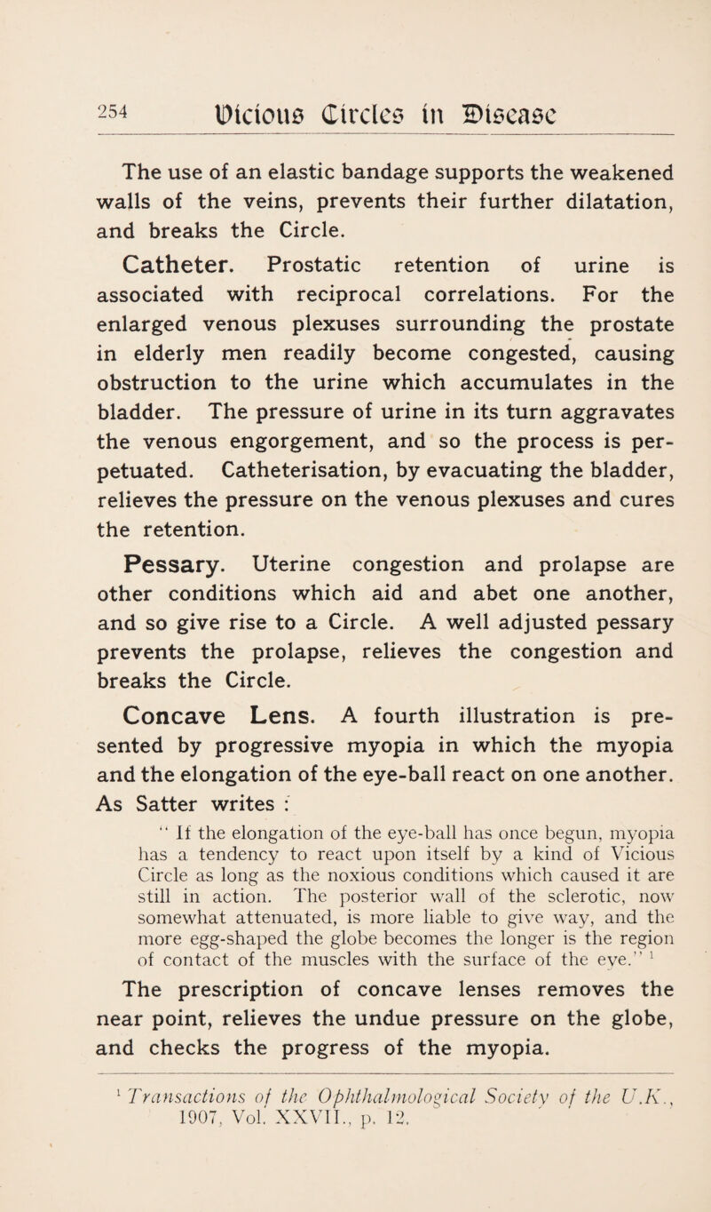 The use of an elastic bandage supports the weakened walls of the veins, prevents their further dilatation, and breaks the Circle. Catheter. Prostatic retention of urine is associated with reciprocal correlations. For the enlarged venous plexuses surrounding the prostate in elderly men readily become congested, causing obstruction to the urine which accumulates in the bladder. The pressure of urine in its turn aggravates the venous engorgement, and so the process is per¬ petuated. Catheterisation, by evacuating the bladder, relieves the pressure on the venous plexuses and cures the retention. Pessary. Uterine congestion and prolapse are other conditions which aid and abet one another, and so give rise to a Circle. A well adjusted pessary prevents the prolapse, relieves the congestion and breaks the Circle. Concave Lens. A fourth illustration is pre¬ sented by progressive myopia in which the myopia and the elongation of the eye-ball react on one another. As Satter writes : “ If the elongation of the eye-ball has once begun, myopia has a tendency to react upon itself by a kind of Vicious Circle as long as the noxious conditions which caused it are still in action. The posterior wall of the sclerotic, now somewhat attenuated, is more liable to give way, and the more egg-shaped the globe becomes the longer is the region of contact of the muscles with the surface of the eve. ! The prescription of concave lenses removes the near point, relieves the undue pressure on the globe, and checks the progress of the myopia. 1 Transactions of the Ophthalmological Society of the U.K., 1907, Vol. XXVII., p. 12.