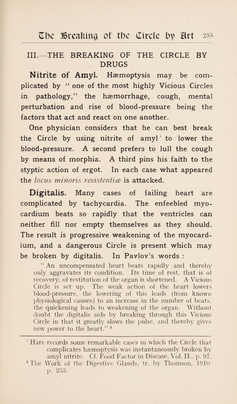 III.—THE BREAKING OF THE CIRCLE BY DRUGS Nitrite of Amyl. Haemoptysis may be com¬ plicated by “ one of the most highly Vicious Circles in pathology,” the haemorrhage, cough, mental perturbation and rise of blood-pressure being the factors that act and react on one another. One physician considers that he can best break the Circle by using nitrite of amyl 1 to lower the blood-pressure. A second prefers to lull the cough by means of morphia. A third pins his faith to the styptic action of ergot. In each case what appeared the locus minoris resistentice is attacked. Digitalis. Many cases of failing heart are complicated by tachycardia. The enfeebled myo¬ cardium beats so rapidly that the ventricles can neither fill nor empty themselves as they should. The result is progressive weakening of the myocard¬ ium, and a dangerous Circle is present which may be broken by digitalis. In Pavlov’s words : “ An uncompensated heart beats rapidly and thereby only aggravates its condition. Its time of rest, that is of recovery, of restitution of the organ is shortened. A Vicious Circle is set up. The weak action of the heart lowers blood-pressure, the lowering of this leads (from known physiological causes) to an increase in the number of beats, the quickening leads to weakening of the organ. Without doubt the digitalis aids by breaking through this Vicious Circle in that it greatly slows the pulse, and thereby gives new power to the heart.” 2 : Hare records some remarkable cases in which the Circle that complicates haemoptysis was instantaneously broken by amyl nitrite. Cf. Food Factor in Disease, Vol. II., p. 97. 2 The Work of the Digestive Glands, tr. by Thomson, 1910 p. 233,