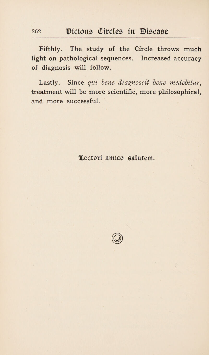 Fifthly. The study of the Circle throws much light on pathological sequences. Increased accuracy of diagnosis will follow. Lastly. Since qui bene diagnoscit bene medebitur, treatment will be more scientific, more philosophical, and more successful. Xectort arnico salutem.