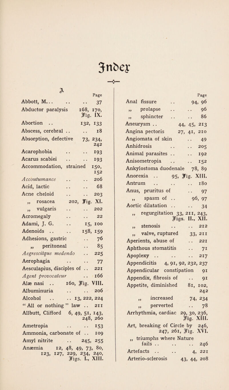 • • Jnbey Abbott, M... Abductor paralysis Abortion .. Abscess, cerebral .. Absorption, defective Acarophobia Acarus scabiei Accommodation, strained Page 37 168, 170, 3Fi0. IX. 132, 133 18 73, 234, 242 •• 193 •• 193 150, 152 206 68 203 202, fig. XI. Accoutumance Acid, lactic Acne cheloid ,, rosacea ,, vulgaris .. .. 202 Acromegaly .. .. 22 Adami, J. G. .. 15, 100 Adenoids .. .. 158, 159 Adhesions, gastric .. 76 „ peritoneal .. 85 Aegrescitque medendo .. 225 Aerophagia .. .. 77 Aesculapius, disciples of .. 221 Agent provocateur . . 166 Alae nasi .. 160, |Ft0. VIII. Albuminuria .. .. 206 Alcohol .. .. 13, 222, 224 “All or nothing” law .. 211 Allbutt, Clifford 6, 49, 51, 143, 248, 260 Ametropia .. .. 153 Ammonia, carbonate of .. 109 Amyl nitrite .. 245, 255 Anaemia 12, 48, 49, 73, 80, 123, 127, 229, 234, 240, figs. I., XIII. Page 94, 96 96 .. 86 44, 45, 213 27, 41, 210 49 • • 205 192 .. 152 Anal fissure „ prolapse „ sphincter Aneurysm .. Angina pectoris Angiomata of skin Anhidrosis Animal parasites . Anisometropia Ankylostoma duodenale 78, 89 Anorexia .. 95, fig. XIII. Antrum .. .. .. 180 Anus, pruritus of 97 „ spasm of .. 96, 97 Aortic dilatation .. .. 34 „ regurgitation 33, 211, 243, figs. II., XII. ,, stenosis .. .. 212 „ valve, ruptured 33, 211 Aperients, abuse of .. 221 Aphthous stomatitis .. 71 Apoplexy .. .. .. 217 Appendicitis 4, 91, 92, 232, 237 Appendicular constipation 91 Appendix, fibrosis of .. 91 Appetite, diminished 81, 102, 242 ,, increased 74, 234 ,, perverted .. 78 Arrhythmia, cardiac 29, 30, 236, fig. XIII. Art, breaking of Circle by 246, 247, 261, fig. XVI. ,, triumphs where Nature fails .. .. .. 246 Artefacts .. .. 4, 221 Arterio-sclerosis 43, 44, 208