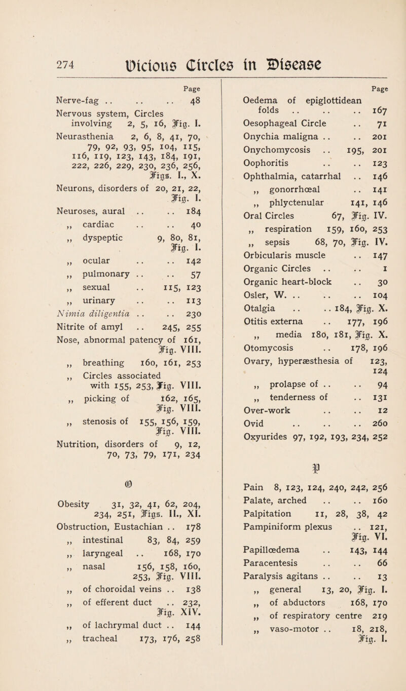 Page Nerve-fag .. .. .. 48 Nervous system, Circles involving 2, 5, 16, fig. I. Neurasthenia 2, 6, 8, 41, 70, 79, 92, 93, 95, 104, 115, 116, 119, 123, 143, 184, 191, 222, 226, 229, 230, 236, 256, figs. 1., x. Neurons, disorders of Neuroses, aural ,, cardiac ,, dyspeptic 20, 21, 22, fig. I. 184 40 9, 80, 81, ,, ocular ,, pulmonary sexual ,, ,, urinary Nimia diligentia Nitrite of amyl fig. I. 142 57 115, I23 .. 113 .. 230 245, 255 Nose. y y yy abnormal patency of 161, fig. VIII. breathing 160, 161, 253 Circles associated with 155, 253, fig. VIII. picking of 162, 165, fig. VIII. „ stenosis of 155, 156, 159, fig. VIII. Nutrition, disorders of 9, 12, 70, 73, 79, 171, 234 <0 Obesity 31, 32, 41, 62, 204, 234, 251, figs. II., XI. Obstruction, Eustachian .. 178 ,, intestinal 83, 84, 259 ,, laryngeal .. 168, 170 „ nasal 156, 158, 160, 253, fig. VIII. ,, of choroidal veins .. 138 ,, of efferent duct .. 232, fig. XIV. „ of lachrymal duct .. 144 ,, tracheal 173, 176, 258 Oedema of folds Oesophageal Circle Onychia maligna .. Onychomycosis Oophoritis Ophthalmia, catarrhal ,, gonorrhoeal ,, phlyctenular Oral Circles ,, respiration Page epiglottidean .. 167 .. 71 .. 201 195, 201 .. 123 146 .. 141 141, 146 67, fhj. IV. 159, 160, 253 ,, sepsis 68, 70, fig. IV. Orbicularis muscle .. 147 Organic Circles .. .. 1 Organic heart-block .. 30 Osier, W. .. .. .. 104 Otalgia .. .. 184, fig. X. Otitis externa .. 177, 196 ,, media 180, 181, fig. X. Otomycosis .. 178, 196 Ovary, hyperaesthesia of 123, 124 ,, prolapse of .. .. 94 ,, tenderness of .. 131 Over-work .. .. 12 Ovid .. .. .. 260 Oxyurides 97, 192, 193, 234, 252 f Pain 8, 123, 124, 240, 242, 256 Palate, arched .. .. 160 Palpitation n, 28, 38, 42 Pampiniform plexus .. 121, ft0. VI. Papilloedema .. 143, 144 Paracentesis .. .. 66 Paralysis agitans .. .. 13 „ general 13, 20, fig. I. „ of abductors 168, 170 „ of respiratory centre 219 ,, vaso-motor .. 18, 218, fig. I.