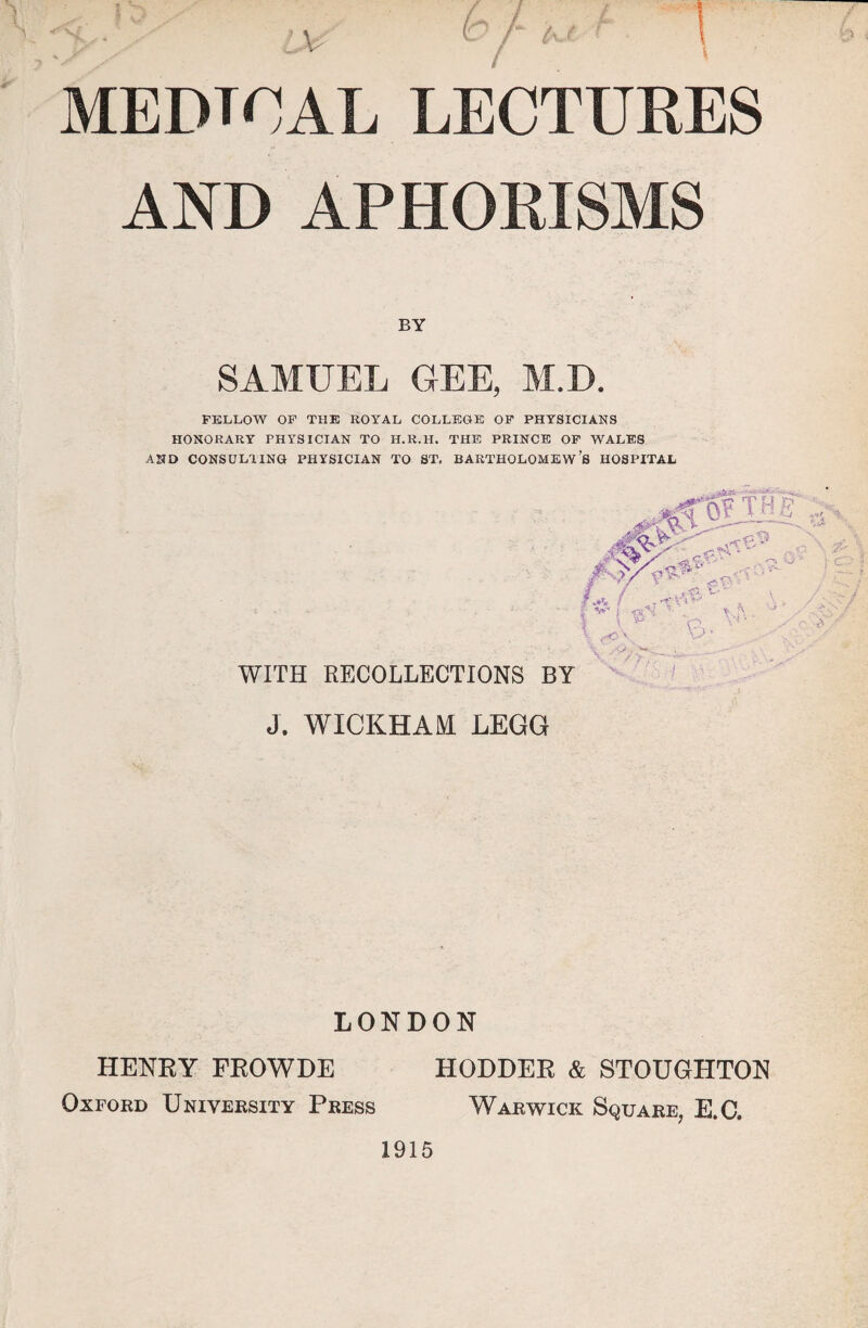 MEDIAL lectures AND APHORISMS BY SAMUEL GEE, M.D. FELLOW OF THE ROYAL COLLEGE OF PHYSICIANS HONORARY PHYSICIAN TO H.R.H. THE PRINCE OF WALES AND CONSULTING PHYSICIAN TO ST. BARTHOLOMEW’S HOSPITAL WITH RECOLLECTIONS BY J. WICKHAM LEGG LONDON HODDER & STOUGHTON Warwick Square, E.C. HENRY FROWDE Oxford University Press 1915
