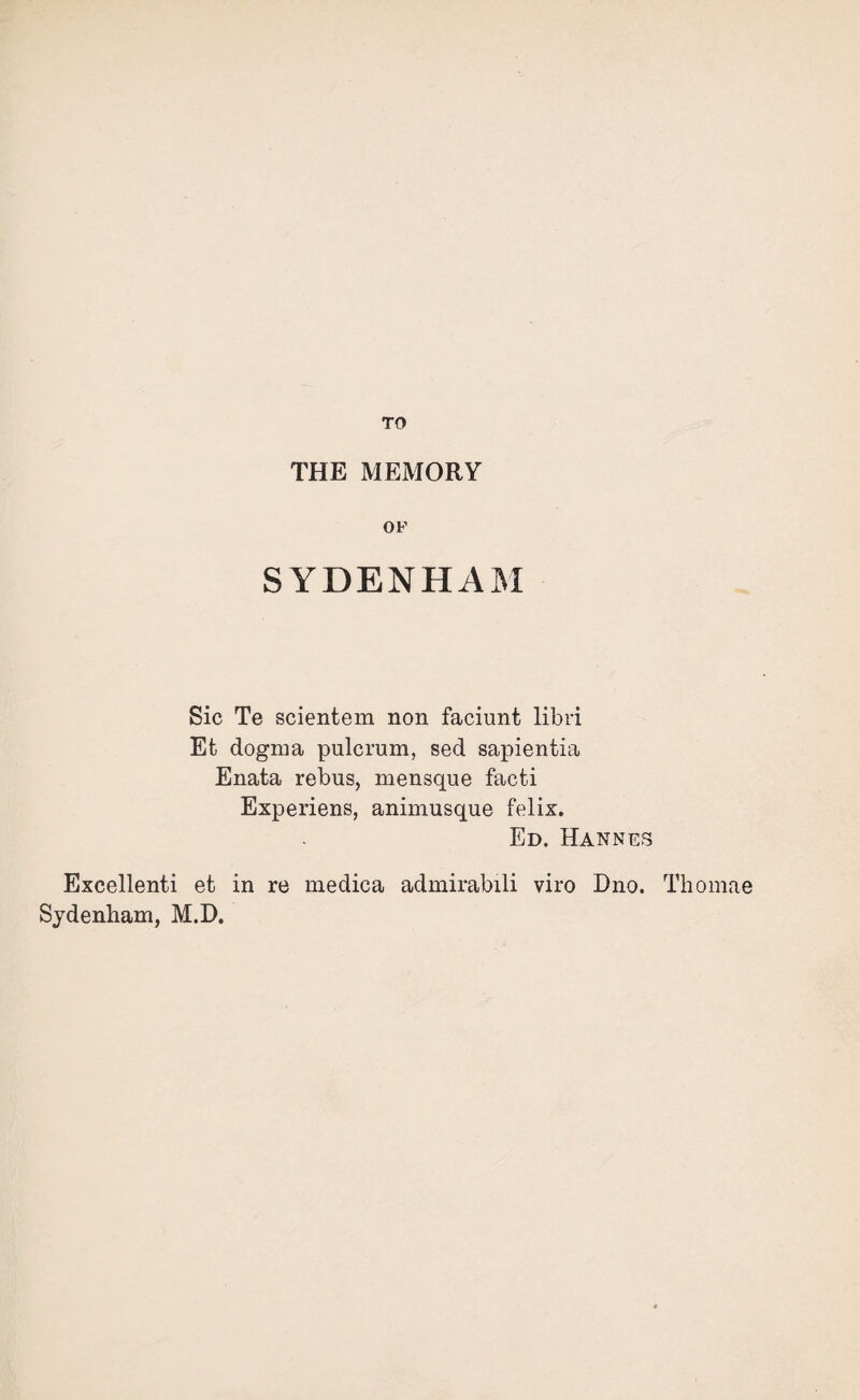 TO THE MEMORY OF SYDENHAM Sic Te scientem non faciunt libri Efc dogma pulcrum, sed sapientia Enata rebus, mensque facti Experiens, animusque felix. Ed. Hannes Exeellenti efc in re medica admirabili viro Dno. Thomae Sydenham, M.D.