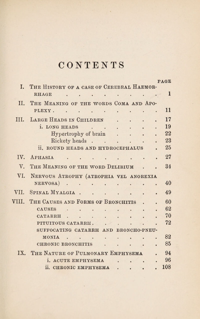 CONTENTS PAGE I. The History of a case of Cerebral Haemor¬ rhage • . ■ • > • • > 1 II. The Meaning of the words Coma and Apo¬ plexy .11 III. Large Heads in Children .... 17 i. LONG HEADS.19 Hypertrophy of brain .... 22 Rickety heads..23 ii. ROUND HEADS AND HYDROCEPHALUS . 25 IV. Aphasia.27 V. The Meaning of the word Delirium . . 34 VI. Nervous Atrophy (atrophia vel anorexia nervosa).40 VII. Spinal Myalgia.49 VIII. The Causes and Forms of Bronchitis . . 60 CAUSES.62 CATARRH.70 PITUITOUS CATARRH.72 SUFFOCATING CATARRH AND BRONCHO-PNEU¬ MONIA .82 CHRONIC BRONCHITIS.85 IX. The Nature of Pulmonary Emphysema . 94 i. acute emphysema .... 96 ii. chronic emphysema .... 108