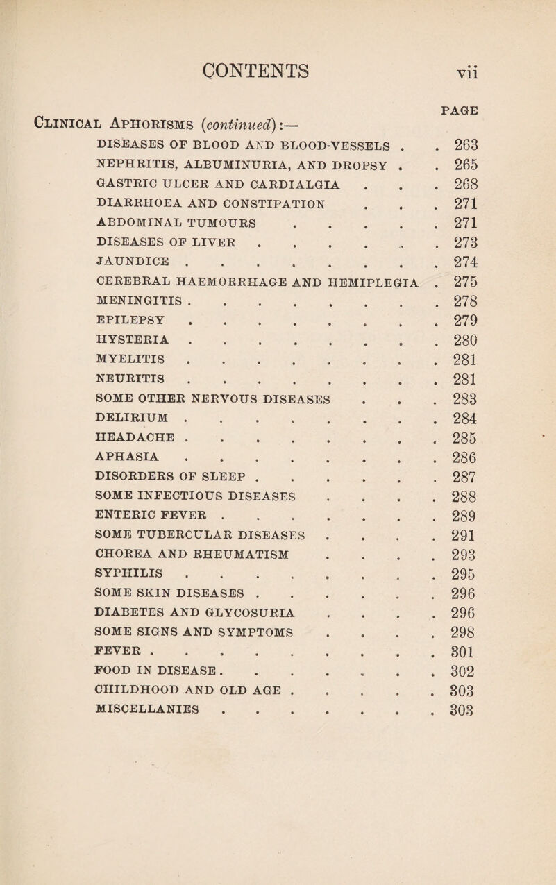 PAGE Clinical Aphorisms (continued):— DISEASES OF BLOOD AND BLOOD-VESSELS . . 268 NEPHRITIS, ALBUMINURIA, AND DROPSY . . 265 GASTRIC ULCER AND CARDIALGIA . . . 268 DIARRHOEA AND CONSTIPATION . . .271 ABDOMINAL TUMOURS.271 DISEASES OF LIVER ...... 273 JAUNDICE.274 CEREBRAL HAEMORRHAGE AND HEMIPLEGIA . 275 MENINGITIS.278 EPILEPSY.279 HYSTERIA.280 MYELITIS.281 NEURITIS.281 SOME OTHER NERVOUS DISEASES . . . 288 DELIRIUM.284 HEADACHE.285 APHASIA.286 DISORDERS OF SLEEP.287 SOME INFECTIOUS DISEASES .... 288 ENTERIC FEVER.289 SOME TUBERCULAR DISEASES .... 291 CHOREA AND RHEUMATISM .... 293 SYPHILIS. . 295 SOME SKIN DISEASES.296 DIABETES AND GLYCOSURIA .... 296 SOME SIGNS AND SYMPTOMS .... 298 fever.301 FOOD IN DISEASE.302 CHILDHOOD AND OLD AGE.303 MISCELLANIES.303