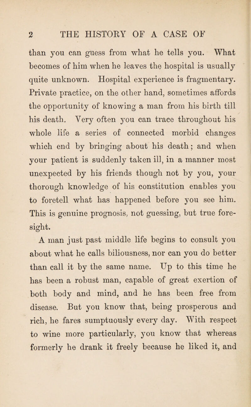 than you can guess from what he tells you. What becomes of him when he leaves the hospital is usually quite unknown. Hospital experience is fragmentary. Private practice, on the other hand, sometimes affords the opportunity of knowing a man from his birth till his death. Very often you can trace throughout his whole life a series of connected morbid changes which end by bringing about his death; and when your patient is suddenly taken ill, in a manner most unexpected by his friends though not by you, your thorough knowledge of his constitution enables you to foretell what has happened before you see him. This is genuine prognosis, not guessing, but true fore¬ sight. A man just past middle life begins to consult you about what he calls biliousness, nor can you do better than call it by the same name. Up to this time he has been a robust man, capable of great exertion of both body and mind, and he has been free from disease. But you know that, beiug prosperous and rich, he fares sumptuously every day. With respect to wine more particularly, you know that whereas formerly he drank it freely because he liked it, and