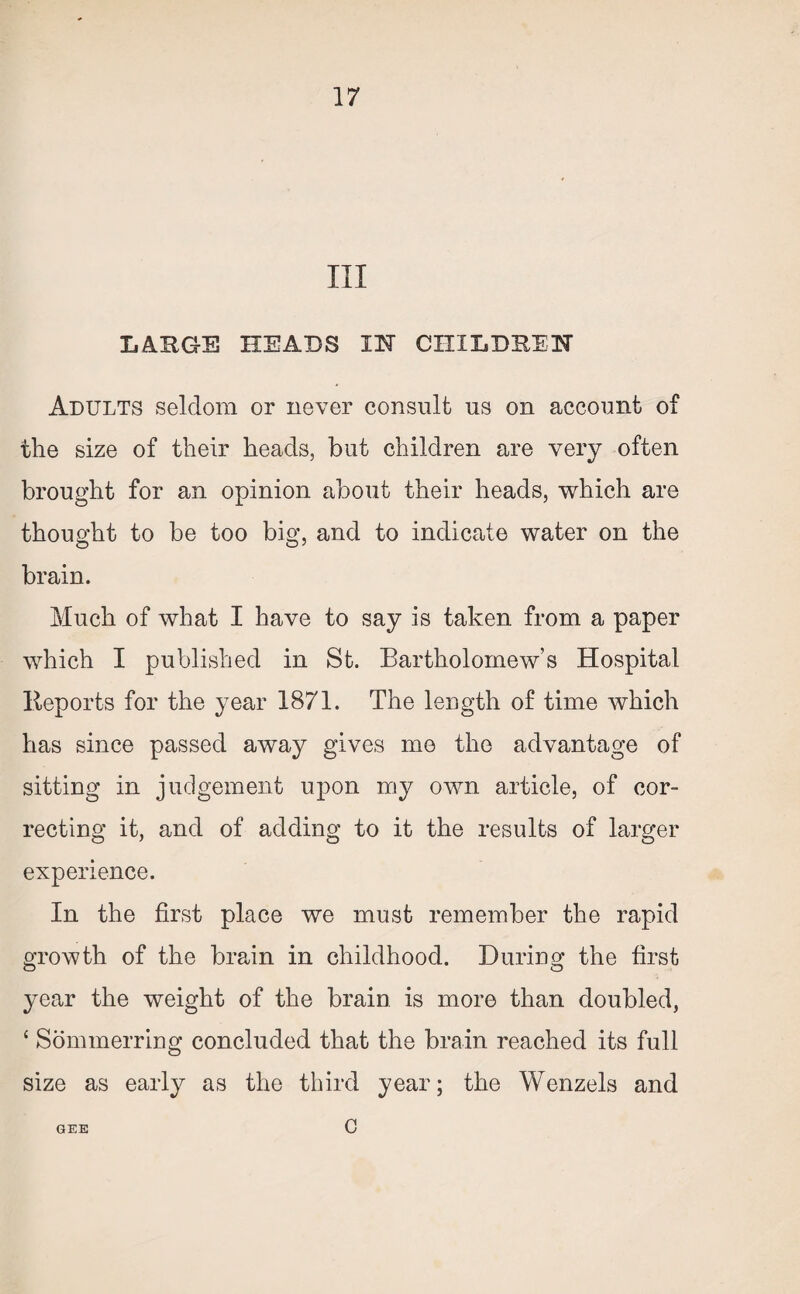 III LARGE HEADS IN CHILDREN Adults seldom or never consult us on account of the size of their heads, but children are very often brought for an opinion about their heads, which are thought to be too big, and to indicate water on the brain. Much of what I have to say is taken from a paper which I published in St. Bartholomew’s Hospital Reports for the year 1871. The length of time which has since passed away gives me the advantage of sitting in judgement upon my own article, of cor¬ recting it, and of adding to it the results of larger experience. In the first place we must remember the rapid growth of the brain in childhood. During the first year the weight of the brain is more than doubled, c Sommerring concluded that the brain reached its full size as early as the third year; the Wenzels and GEE c