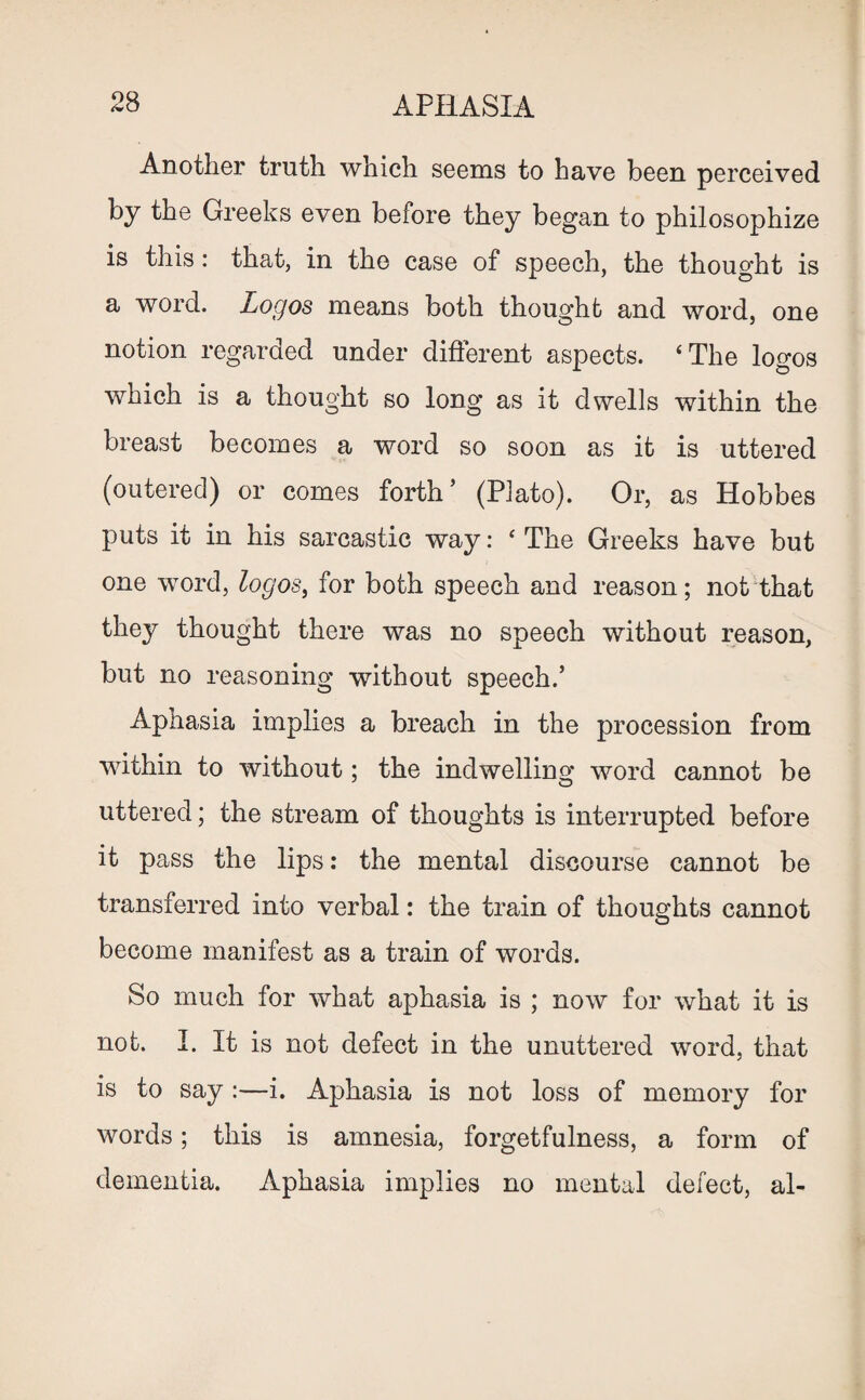 Another truth which seems to have been perceived by the Greeks even before they began to philosophize is this: that, in the case of speech, the thought is a word. Logos means both thought and word, one notion regarded under different aspects. ‘The logos which is a thought so long as it dwells within the breast becomes a word so soon as it is uttered (outered) or comes forth’ (Plato). Or, as Hobbes puts it in his sarcastic way: ‘The Greeks have but one word, logos, for both speech and reason; not that they thought there was no speech without reason, but no reasoning without speech.’ Aphasia implies a breach in the procession from within to without; the indwelling word cannot be uttered; the stream of thoughts is interrupted before it pass the lips: the mental discourse cannot be transferred into verbal: the train of thoughts cannot become manifest as a train of words. So much for what aphasia is ; now for what it is not. I. It is not defect in the unuttered word, that is to say :—i. Aphasia is not loss of memory for words; this is amnesia, forgetfulness, a form of dementia. Aphasia implies no mental defect, al-