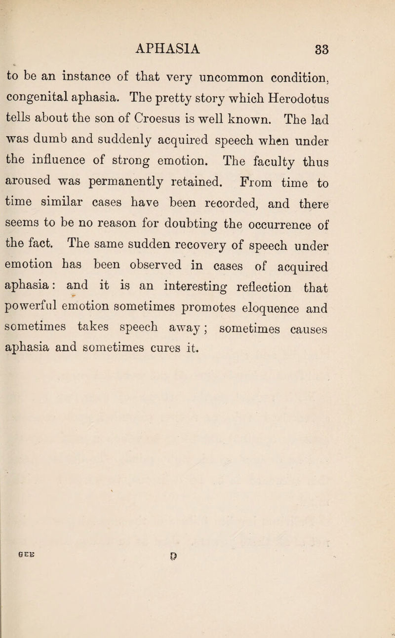 to be an instance of that very uncommon condition, congenital aphasia. The pretty story which Herodotus tells about the son of Croesus is well known. The lad was dumb and suddenly acquired speech when under the influence of strong emotion. The faculty thus aroused was permanently retained. From time to time similar cases have been recorded, and there seems to be no reason for doubting the occurrence of the fact. The same sudden recovery of speech under emotion has been observed in cases of acquired aphasia: and it is an interesting reflection that powerful emotion sometimes promotes eloquence and sometimes takes speech away * sometimes causes aphasia and sometimes cures it. GEE 9