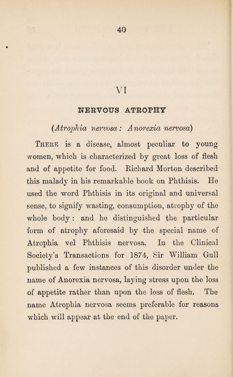 VI HERVOUS ATROPHY {Atrophia nervosa: Anorexia nervosa) Theke is a disease, almost peculiar to young women, -which is characterized by great loss of flesh and of appetite for food. Richard Morton described this malady in his remarkable book on Phthisis. He used the word Phthisis in its original and universal sense, to signify wasting, consumption, atrophy of the whole body: and he distinguished the particular form of atrophy aforesaid by the special name of Atrophia vel Phthisis nervosa. In the Clinical Society’s Transactions for 1874, Sir William Gull published a few instances of this disorder under the name of Anorexia nervosa, laying stress upon the loss of appetite rather than upon the loss of flesh. The name Atrophia nervosa seems preferable for reasons which will appear at the end of the paper.