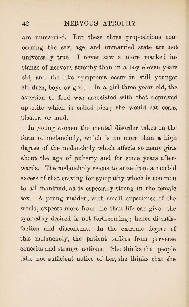 are unmarried. But these three propositions con¬ cerning the sex, age, and unmarried state are not universally true. I never saw a more marked in¬ stance of nervous atrophy than in a boy eleven years old, and the like symptoms occur in still younger children, boys or girls. In a girl three years old, the aversion to food was associated with that depraved appetite which is called pica; she would eat coals, plaster, or mud. In young women the mental disorder takes on the form of melancholy, which is no more than a high degree of the melancholy which affects so many girls about the age of puberty and for some years after¬ wards. The melancholy seems to arise from a morbid excess of that craving for sympathy which is common to all mankind, as is especially strong in the female sex. A young maiden, with small experience of the world, expects more from life than life can give: the sympathy desired is not forthcoming; hence dissatis¬ faction and discontent. In the extreme degree of this melancholy, the patient suffers from perverse conceits and strange notions. She thinks that people take not sufficient notice of her, she thinks that she