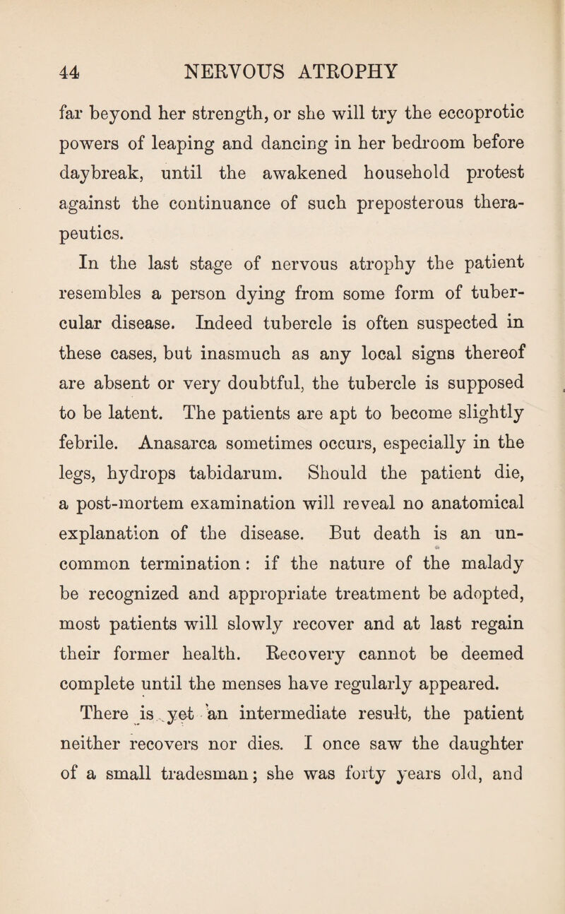far beyond her strength, or she will try the eccoprotic powers of leaping and dancing in her bedroom before daybreak, until the awakened household protest against the continuance of such preposterous thera¬ peutics. In the last stage of nervous atrophy the patient resembles a person dying from some form of tuber¬ cular disease. Indeed tubercle is often suspected in these cases, but inasmuch as any local signs thereof are absent or very doubtful, the tubercle is supposed to be latent. The patients are apt to become slightly febrile. Anasarca sometimes occurs, especially in the legs, hydrops tabidarum. Should the patient die, a post-mortem examination will reveal no anatomical explanation of the disease. But death is an un¬ common termination: if the nature of the malady be recognized and appropriate treatment be adopted, most patients will slowly recover and at last regain their former health. Recovery cannot be deemed complete until the menses have regularly appeared. There is yet an intermediate result, the patient neither recovers nor dies. I once saw the daughter of a small tradesman; she was forty years old, and