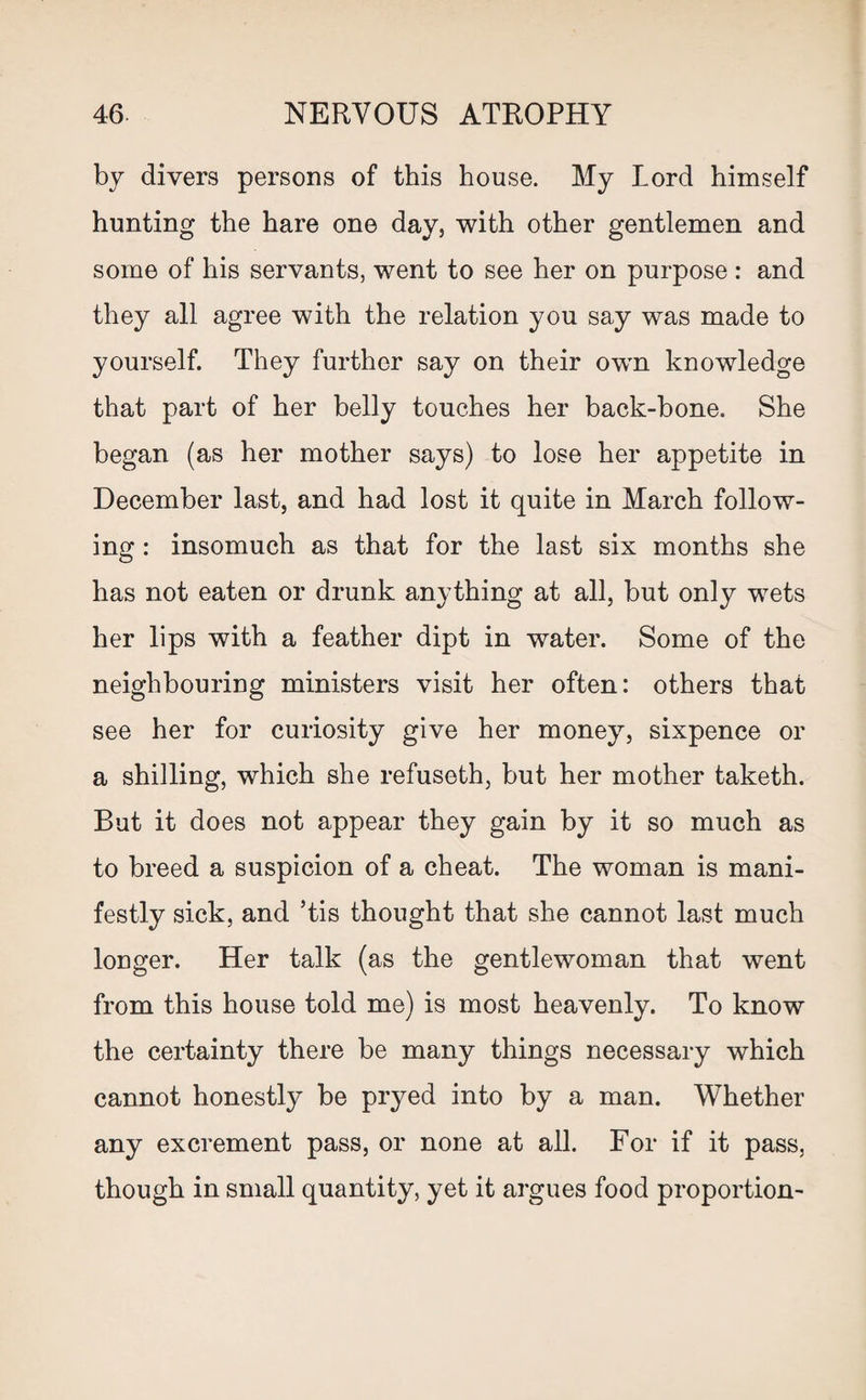 by divers persons of this house. My Lord himself hunting the hare one day, with other gentlemen and some of his servants, went to see her on purpose : and they all agree with the relation you say was made to yourself. They further say on their own knowledge that part of her belly touches her back-bone. She began (as her mother says) to lose her appetite in December last, and had lost it quite in March follow¬ ing : insomuch as that for the last six months she has not eaten or drunk anything at all, but only wets her lips with a feather dipt in water. Some of the neighbouring ministers visit her often: others that see her for curiosity give her money, sixpence or a shilling, which she refuseth, but her mother taketh. But it does not appear they gain by it so much as to breed a suspicion of a cheat. The woman is mani¬ festly sick, and ’tis thought that she cannot last much longer. Her talk (as the gentlewoman that went from this house told me) is most heavenly. To know the certainty there be many things necessary which cannot honestly be pryed into by a man. Whether any excrement pass, or none at all. For if it pass, though in small quantity, yet it argues food proportion-