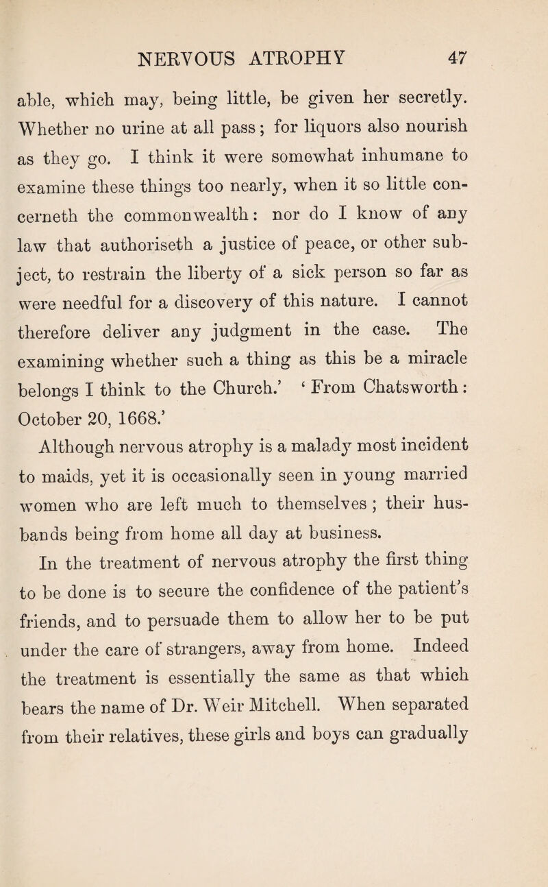 able, which may, being little, be given her secretly. Whether no urine at all pass; for liquors also nourish as they go. I think it were somewhat inhumane to examine these things too nearly, when it so little con- cerneth the commonwealth: nor do I know of any law that authoriseth a justice of peace, or other sub¬ ject, to restrain the liberty of a sick person so far as were needful for a discovery of this nature. I cannot therefore deliver any judgment in the case. The examining whether such a thing as this be a miracle belongs I think to the Church.’ ‘ From Chatsworth: October 20, 1668.’ Although nervous atrophy is a malad}7 most incident to maids, yet it is occasionally seen in young married women who are left much to themselves ; their hus¬ bands being from home all day at business. In the treatment of nervous atrophy the first thing to be done is to secure the confidence of the patient’s friends, and to persuade them to allow her to be put under the care of strangers, away from home. Indeed the treatment is essentially the same as that which bears the name of Dr. Weir Mitchell. When separated from their relatives, these girls and boys can gradually