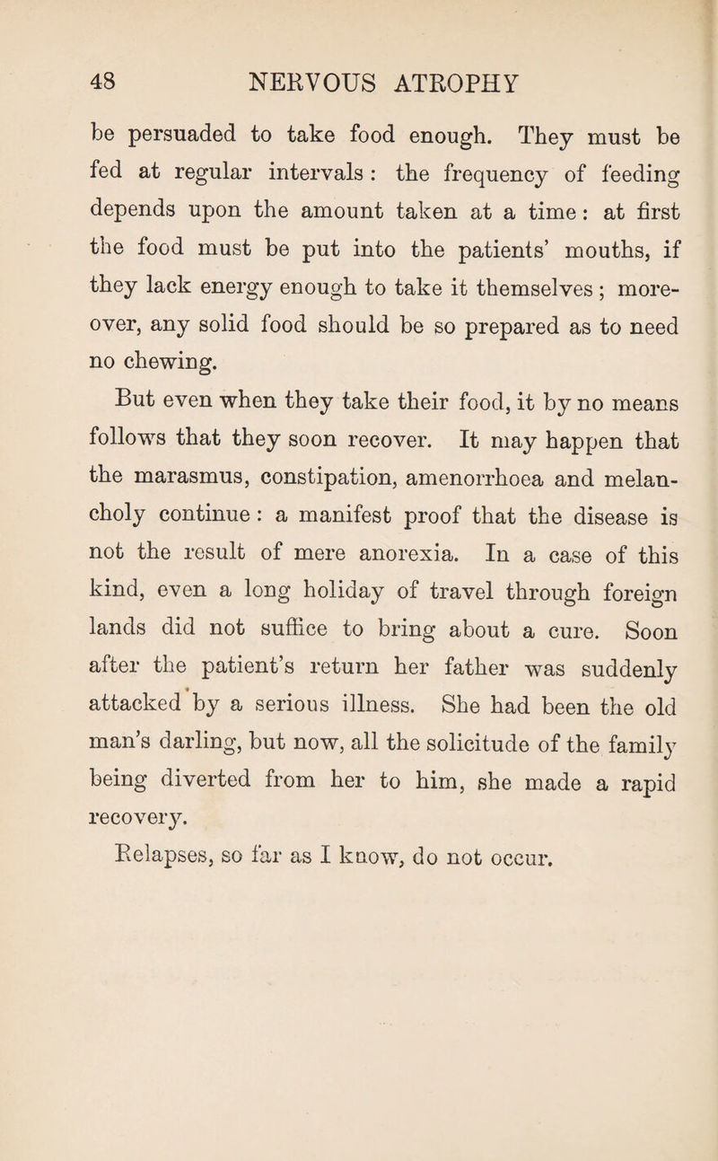 be persuaded to take food enough. They must be fed at regular intervals : the frequency of feeding depends upon the amount taken at a time: at first the food must be put into the patients’ mouths, if they lack energy enough to take it themselves ; more¬ over, any solid food should be so prepared as to need no chewing. But even when they take their food, it by no means follows that they soon recover. It may happen that the marasmus, constipation, amenorrhoea and melan¬ choly continue: a manifest proof that the disease is not the result of mere anorexia. In a case of this kind, even a long holiday of travel through foreign lands did not suffice to bring about a cure. Soon after the patient’s return her father was suddenly ♦ attacked by a serious illness. She had been the old man’s darling, but now, all the solicitude of the family being diverted from her to him, she made a rapid recovery. Relapses, so far as I know, do not occur.