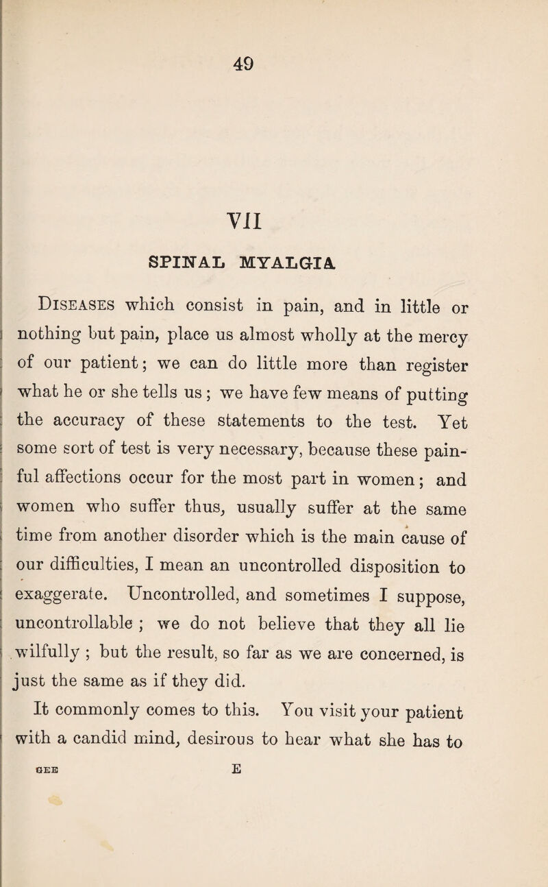 VII SPINAL MYALGIA Diseases which consist in pain, and in little or nothing but pain, place us almost wholly at the mercy of our patient; we can do little more than register what he or she tells us ; we have few means of putting the accuracy of these statements to the test. Yet some sort of test is very necessary, because these pain¬ ful affections occur for the most part in women; and women who suffer thus, usually suffer at the same time from another disorder which is the main cause of our difficulties, I mean an uncontrolled disposition to exaggerate. Uncontrolled, and sometimes I suppose, uncontrollable ; we do not believe that they all lie wilfully ; but the result, so far as we are concerned, is just the same as if they did. It commonly comes to this. You visit your patient with a candid mind, desirous to hear what she has to GEE E