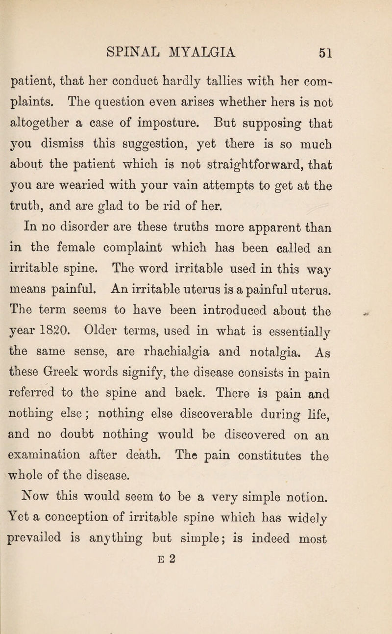 patient, that her conduct hardly tallies with her com¬ plaints. The question even arises whether hers is not altogether a case of imposture. But supposing that you dismiss this suggestion, yet there is so much about the patient which is not straightforward, that you are wearied with your vain attempts to get at the truth, and are glad to be rid of her. In no disorder are these truths more apparent than in the female complaint which has been called an irritable spine. The word irritable used in this way means painful. An irritable uterus is a painful uterus. The term seems to have been introduced about the year 1820. Older terms, used in what is essentially the same sense, are rhachialgia and notalgia. As these Greek words signify, the disease consists in pain referred to the spine and back. There is pain and nothing else ; nothing else discoverable during life, and no doubt nothing would be discovered on an examination after death. The pain constitutes the whole of the disease. Now this would seem to be a very simple notion. Yet a conception of irritable spine which has widely prevailed is anything but simple; is indeed most E 2